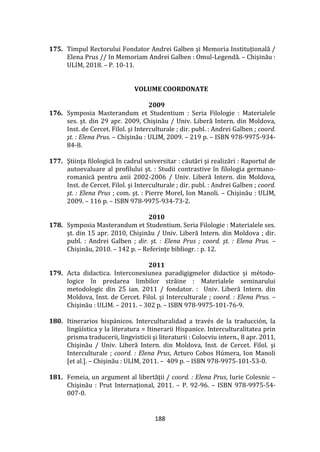 188
175. Timpul Rectorului Fondator Andrei Galben și Memoria Instituțională /
Elena Prus // In Memoriam Andrei Galben : Omul-Legendă. – Chișinău :
ULIM, 2018. – P. 10-11.
VOLUME COORDONATE
2009
176. Symposia Masterandum et Studentium : Seria Filologie : Materialele
ses. şt. din 29 apr. 2009, Chişinău / Univ. Liberă Intern. din Moldova,
Inst. de Cercet. Filol. şi Interculturale ; dir. publ. : Andrei Galben ; coord.
şt. : Elena Prus. – Chişinău : ULIM, 2009. – 219 p. – ISBN 978-9975-934-
84-8.
177. Ştiinţa filologică în cadrul universitar : căutări şi realizări : Raportul de
autoevaluare al profilului şt. : Studii contrastive în filologia germano-
romanică pentru anii 2002-2006 / Univ. Liberă Intern. din Moldova,
Inst. de Cercet. Filol. şi Interculturale ; dir. publ. : Andrei Galben ; coord.
şt. : Elena Prus ; com. şt. : Pierre Morel, Ion Manoli. – Chişinău : ULIM,
2009. – 116 p. – ISBN 978-9975-934-73-2.
2010
178. Symposia Masterandum et Studentium. Seria Filologie : Materialele ses.
şt. din 15 apr. 2010, Chişinău / Univ. Liberă Intern. din Moldova ; dir.
publ. : Andrei Galben ; dir. șt. : Elena Prus ; coord. şt. : Elena Prus. –
Chișinău, 2010. – 142 p. – Referinţe bibliogr. : p. 12.
2011
179. Acta didactica. Interconexiunea paradigigmelor didactice și método-
logice în predarea limbilor străine : Materialele seminarului
metodologic din 25 ian. 2011 / fondator. : Univ. Liberă Intern. din
Moldova, Inst. de Cercet. Filol. şi Interculturale ; coord. : Elena Prus. –
Chişinău : ULIM. – 2011. – 302 p. – ISBN 978-9975-101-76-9.
180. Itinerarios hispánicos. Interculturalidad a través de la traducción, la
lingüística y la literatura = Itinerarii Hispanice. Interculturalitatea prin
prisma traducerii, lingvisticii şi literaturii : Colocviu intern., 8 apr. 2011,
Chişinău / Univ. Liberă Intern. din Moldova, Inst. de Cercet. Filol. şi
Interculturale ; coord. : Elena Prus, Arturo Cobos Húmera, Ion Manoli
[et al.]. – Chişinău : ULIM, 2011. – 409 p. – ISBN 978-9975-101-53-0.
181. Femeia, un argument al libertăţii / coord. : Elena Prus, Iurie Colesnic –
Chişinău : Prut Internaţional, 2011. – P. 92-96. – ISBN 978-9975-54-
007-0.
 