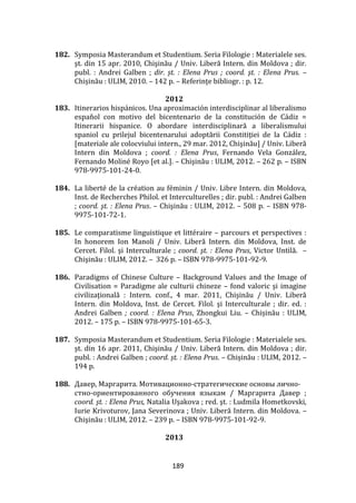 189
182. Symposia Masterandum et Studentium. Seria Filologie : Materialele ses.
şt. din 15 apr. 2010, Chişinău / Univ. Liberă Intern. din Moldova ; dir.
publ. : Andrei Galben ; dir. șt. : Elena Prus ; coord. şt. : Elena Prus. –
Chișinău : ULIM, 2010. – 142 p. – Referinţe bibliogr. : p. 12.
2012
183. Itinerarios hispánicos. Una aproximación interdisciplinar al liberalismo
español con motivo del bicentenario de la constitución de Cádiz =
Itinerarii hispanice. O abordare interdisciplinară a liberalismului
spaniol cu prilejul bicentenarului adoptării Constitiţiei de la C|diz :
[materiale ale colocviului intern., 29 mar. 2012, Chişinău] / Univ. Liberă
Intern din Moldova ; coord. : Elena Prus, Fernando Vela González,
Fernando Moliné Royo [et al.]. – Chişinău : ULIM, 2012. – 262 p. – ISBN
978-9975-101-24-0.
184. La liberté de la création au féminin / Univ. Libre Intern. din Moldova,
Inst. de Recherches Philol. et Interculturelles ; dir. publ. : Andrei Galben
; coord. şt. : Elena Prus. – Chişinău : ULIM, 2012. – 508 p. – ISBN 978-
9975-101-72-1.
185. Le comparatisme linguistique et littéraire – parcours et perspectives :
In honorem Ion Manoli / Univ. Liberă Intern. din Moldova, Inst. de
Cercet. Filol. şi Interculturale ; coord. şt. : Elena Prus, Victor Untilă. –
Chişinău : ULIM, 2012. – 326 p. – ISBN 978-9975-101-92-9.
186. Paradigms of Chinese Culture – Background Values and the Image of
Civilisation = Paradigme ale culturii chineze – fond valoric şi imagine
civilizaţională : Intern. conf., 4 mar. 2011, Chişinău / Univ. Liberă
Intern. din Moldova, Inst. de Cercet. Filol. şi Interculturale ; dir. ed. :
Andrei Galben ; coord. : Elena Prus, Zhongkui Liu. – Chișinău : ULIM,
2012. – 175 p. – ISBN 978-9975-101-65-3.
187. Symposia Masterandum et Studentium. Seria Filologie : Materialele ses.
şt. din 16 apr. 2011, Chişinău / Univ. Liberă Intern. din Moldova ; dir.
publ. : Andrei Galben ; coord. șt. : Elena Prus. – Chișinău : ULIM, 2012. –
194 p.
188. Давер, Маргарита. Мотивационно-стратегические основы лично-
стно-ориентированного обучения языкам / Маргарита Давер ;
coord. şt. : Elena Prus, Natalia Uşakova ; red. şt. : Ludmila Hometkovski,
Iurie Krivoturov, Jana Severinova ; Univ. Liberă Intern. din Moldova. –
Chişinău : ULIM, 2012. – 239 p. – ISBN 978-9975-101-92-9.
2013
 