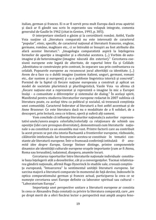 19
italian, german şi francez. Ei n-ar fi servit prea mult Europa dacă erau apatrizi
şi dacă ar fi g}ndit sau scris în esperanto sau volapuk integrate, comenta
generalul de Gaulle în 1962 (citat in Genton, 1993, p. 305).
O interpretare similară o găsim şi la cercetătorii rom}ni. Astfel, Vasile
Voia susţine că „literatura comparată nu este interesată de caracterul
“popular”, etnic, specific, de caracterul naţional al literaturii franceze, engleze,
germane, rom}ne, maghiare etc., ci se întreabă ce însuşiri au fost atribuite din
afară acestor literaturi.”: „Imagologia comparatistă aspiră la înțelegerea
formelor de apariţie a imaginilor şi a efectului acestora. (...) Vorbim de auto-
imagine şi de heteroimagine (imagine născută din exterior).” Cercetarea coe-
ziunii europene este legată de alteritate, de raportul între Eu și Celălalt:
„Identitatea se construiește prin contrast, în separare sau prin confruntarea cu
celalalt. Popoarele europene au recunoscut jocul alterității ca identitate. (...)
Avem de-a face cu o dublă imagine (suntem italieni, unguri, germani, romani
etc., dar suntem şi europeni) şi cu o polifonie lingvistica istorică şi concretă”.
Pornind de la faptul că fiecare naţiune europeana a construit şi aplicat un
model de societate plurietnică şi plurilingvistică, Vasile Voia va afirma că
„fiecare naţiune-stat a reprezentat și reprezintă o imagine în mic a Europei
însăşi - o comunitate a diferenţelor şi sistemului de dialog.” În același spirit,
Manifestul pentru studierea literaturilor europene redactat în 2007 sublinia că
literatura poate, cu același titru ca politicul și socialul, să trezească conștiința
unei comunități. Caracterul federator al literaturii a fost astfel accentuat și de
Anne Brasseur: Ce este literatura dacă nu o modalitate de a fi solidari, de a
descoperi, prin lectură, ceea ce trăiesc, speră și suferă alți oameni.
Vom conchide că influenţa literaturilor naţionale/a autorilor reprezen-
tativi unele/unora asupra celorlalte/celorlalţi ca relaţionare de schimb sau
opoziţie (idei care presupun diversitate), demonstrează cum literaturile naţio-
nale s-au constituit ca un ansamblu mai vast. Printre factorii care au contribuit
la acest proces se pot cita istoria fluctuantă a frontierelor europene, războaiele,
călătoriile intelectuale. Iar fenomenele acestea se constituie în tematici con-
stante ale literaturii europene. Într-o frumoasă conferinţă intitulată O anu-
mită idee despre Europa, George Steiner distinge, printre componentele
dinamice ale identităţii culturale europene oraşele importante (cum ar fi Atena,
Roma sau Ierusalim), iudaismul, diaspora, anumite locuri.
Cercetarea raporturilor între literaturile naţionale individuale constitu-
ie baza înțelegerii atât a deosebirilor, cât și a convergenţelor. Tocmai relativiza-
rea gândirii naţionale, afirmă Hugo Dyserinck în studiile sale, creează conştiin-
ţa europeană, “întoarcerea” la sentimentul unităţii literaturii europene. Iar
sarcina majoră a literaturii comparate în momentul de faţă devine, îndeosebi în
optica comparatismului german şi francez actual, participarea la ceea ce se
numeşte cercetarea unei Europe definite ca laborator spiritual sau cultural –
“Laboratorium Europa”.
Importanţa unei perspective unitare a literaturii europene ar consista
în ceea ce Alexandru Duţu constată cu privire la literatura comparată, care „are
pe drept merit de a oferi fiecărui lector o perspectivă mai amplă asupra feno-
 