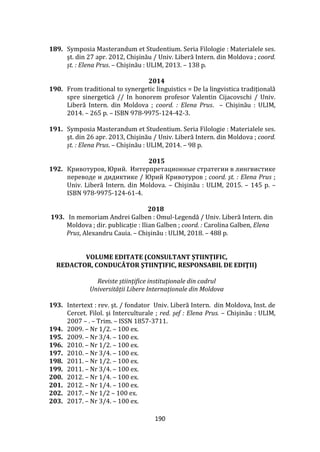 190
189. Symposia Masterandum et Studentium. Seria Filologie : Materialele ses.
şt. din 27 apr. 2012, Chişinău / Univ. Liberă Intern. din Moldova ; coord.
șt. : Elena Prus. – Chișinău : ULIM, 2013. – 138 p.
2014
190. From traditional to synergetic linguistics = De la lingvistica tradițională
spre sinergetică // In honorem profesor Valentin Cijacovschi / Univ.
Liberă Intern. din Moldova ; coord. : Elena Prus. – Chișinău : ULIM,
2014. – 265 p. – ISBN 978-9975-124-42-3.
191. Symposia Masterandum et Studentium. Seria Filologie : Materialele ses.
şt. din 26 apr. 2013, Chişinău / Univ. Liberă Intern. din Moldova ; coord.
șt. : Elena Prus. – Chișinău : ULIM, 2014. – 98 p.
2015
192. Кривотуров, Юрий. Интерпретационные стратегии в лингвистике
переводе и дидиктике / Юрий Кривотуров ; coord. şt. : Elena Prus ;
Univ. Liberă Intern. din Moldova. – Chişinău : ULIM, 2015. – 145 p. –
ISBN 978-9975-124-61-4.
2018
193. In memoriam Andrei Galben : Omul-Legendă / Univ. Liberă Intern. din
Moldova ; dir. publicație : Ilian Galben ; coord. : Carolina Galben, Elena
Prus, Alexandru Cauia. – Chișinău : ULIM, 2018. – 488 p.
VOLUME EDITATE (CONSULTANT ȘTIINȚIFIC,
REDACTOR, CONDUCĂTOR ŞTIINŢIFIC, RESPONSABIL DE EDIŢII)
Reviste științifice instituţionale din cadrul
Universității Libere Internaționale din Moldova
193. Intertext : rev. şt. / fondator Univ. Liberă Intern. din Moldova, Inst. de
Cercet. Filol. şi Interculturale ; red. şef : Elena Prus. – Chişinău : ULIM,
2007 – . – Trim. – ISSN 1857-3711.
194. 2009. – Nr 1/2. – 100 ex.
195. 2009. – Nr 3/4. – 100 ex.
196. 2010. – Nr 1/2. – 100 ex.
197. 2010. – Nr 3/4. – 100 ex.
198. 2011. – Nr 1/2. – 100 ex.
199. 2011. – Nr 3/4. – 100 ex.
200. 2012. – Nr 1/4. – 100 ex.
201. 2012. – Nr 1/4. – 100 ex.
202. 2017. – Nr 1/2 – 100 ex.
203. 2017. – Nr 3/4. – 100 ex.
 