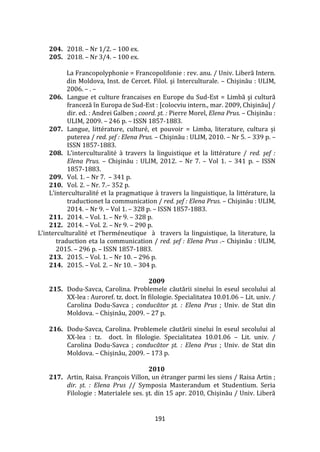 191
204. 2018. – Nr 1/2. – 100 ex.
205. 2018. – Nr 3/4. – 100 ex.
La Francopolyphonie = Francopolifonie : rev. anu. / Univ. Liberă Intern.
din Moldova, Inst. de Cercet. Filol. şi Interculturale. – Chişinău : ULIM,
2006. – . –
206. Langue et culture francaises en Europe du Sud-Est = Limbă şi cultură
franceză în Europa de Sud-Est : [colocviu intern., mar. 2009, Chişinău] /
dir. ed. : Andrei Galben ; coord. şt. : Pierre Morel, Elena Prus. – Chişinău :
ULIM, 2009. – 246 p. – ISSN 1857-1883.
207. Langue, littérature, culturé, et pouvoir = Limba, literature, cultura și
puterea / red. şef : Elena Prus. – Chişinău : ULIM, 2010. – Nr 5. – 339 p. –
ISSN 1857-1883.
208. L’interculturalité { travers la linguistique et la littérature / red. şef :
Elena Prus. – Chişinău : ULIM, 2012. – Nr 7. – Vol 1. – 341 p. – ISSN
1857-1883.
209. Vol. 1. – Nr 7. – 341 p.
210. Vol. 2. – Nr. 7.– 352 p.
L’interculturalité et la pragmatique { travers la linguistique, la littérature, la
traductionet la communication / red. şef : Elena Prus. – Chişinău : ULIM,
2014. – Nr 9. – Vol 1. – 328 p. – ISSN 1857-1883.
211. 2014. – Vol. 1. – Nr 9. – 328 p.
212. 2014. – Vol. 2. – Nr 9. – 290 p.
L’interculturalité et l’herméneutique { travers la linguistique, la literature, la
traduction eta la communication / red. şef : Elena Prus .– Chişinău : ULIM,
2015. – 296 p. – ISSN 1857-1883.
213. 2015. – Vol. 1. – Nr 10. – 296 p.
214. 2015. – Vol. 2. – Nr 10. – 304 p.
2009
215. Dodu-Savca, Carolina. Problemele căutării sinelui în eseul secolului al
XX-lea : Auroref. tz. doct. în filologie. Specialitatea 10.01.06 – Lit. univ. /
Carolina Dodu-Savca ; conducător şt. : Elena Prus ; Univ. de Stat din
Moldova. – Chișinău, 2009. – 27 p.
216. Dodu-Savca, Carolina. Problemele căutării sinelui în eseul secolului al
XX-lea : tz. doct. în filologie. Specialitatea 10.01.06 – Lit. univ. /
Carolina Dodu-Savca ; conducător şt. : Elena Prus ; Univ. de Stat din
Moldova. – Chișinău, 2009. – 173 p.
2010
217. Artin, Raisa. François Villon, un étranger parmi les siens / Raisa Artin ;
dir. șt. : Elena Prus // Symposia Masterandum et Studentium. Seria
Filologie : Materialele ses. şt. din 15 apr. 2010, Chişinău / Univ. Liberă
 