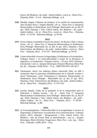 192
Intern. din Moldova ; dir. publ. : Andrei Galben ; coord. şt. : Elena Prus. –
Chișinău, 2010. – P. 6-8. – Referinţe bibliogr. : p. 8.
218. Dănăilă, Angela. L’illusion du bonheur et la société de consommation
chez Georges Perec / Angela Dănăilă ; dir. șt. : Elena Prus // Symposia
Masterandum et Studentium. Seria Filologie: Materialele ses. şt. din 15
apr. 2010, Chişinău / Univ. Liberă Intern. din Moldova ; dir. publ. :
Andrei Galben ; dir. șt. : Elena Prus ; coord. şt. : Elena Prus. – Chișinău,
2010. – P. 53-59. – Referinţe bibliogr. : p. 59-60.
2012
219. Groza, Liliana. La fatalité à travers les siècles : de Racine à Zola / Liliana
Groza ; dir. șt. : Elena Prus // Symposia Masterandum et Studentium.
Seria Filologie: Materialele ses. şt. din 16 apr. 2011, Chişinău / Univ.
Liberă Intern. din Moldova ; dir. publ. : Andrei Galben ; coord. şt. : Elena
Prus. – Chișinău, 2012. – P. 91-95. – Referinţe bibliogr. : p. 94-95.
220. L’interculturalité { travers la linguistigue, la littérature et la traduction :
Colloque intern. = La interculturalidad a travér de la literatura, la
ingüística y la traducción : Coloquio intern., :, 29 mar. 2012, Chisinau :
[rezumate] / com. șt. : Jacques Demorgon, François Moureau, Elena Prus
[et. al]. – Chișinău : ULIM, 2012. – 71 p. – ISBN 978-9975-101-83-7.
221. Vatamaniuc, Aurel. Les tableaux blancs interactifs (tbi), un défi à
surmonter dans le processus d’établissement de la réussite scolaire /
Aurel Vatamaniuc, Livia Vatamaniuc // Symposia Masterandum et
Studentium. Seria Filologie : Materialele ses. şt. din 27 apr. 2012,
Chişinău / Univ. Liberă Intern. din Moldova ; dir. publ. : Andrei Galben ;
dir. șt. : Elena Prus. – Chișinău, 2012. – P. 137-142.
2013
222. Leorda, Natalia. L’idée de la spatialité et de la temporalité dans la
littérature / Natalia Leorda ; dir. șt. : Elena Prus // Symposia
Masterandum et Studentium. Seria Filologie : Materialele ses. şt. din 27
apr. 2012, Chişinău / Univ. Liberă Intern. din Moldova ; dir. publ. :
Andrei Galben ; dir. șt. : Elena Prus. – Chișinău, 2013. – P. 82-84. –
Referinţe bibliogr. : p. 88.
2014
223. La Francopolyphonie. L’Interculturalité et la pragmatique { travers la
linguistique, la littérature, la traduction et la communication : Colloque
intern., 2015, Chișinău : [Programme] / Univ. Liberă Intern. din
Moldova ; Inst. de Cercet. Filol. şi Interculturale ; com. șt. : Jacques
Demorgon, Marie-Christine Fougerouse, Elena Prus ; com. org.. : Elena
Prus. – Chişinău : ULIM, 2014. – 59 p.
 