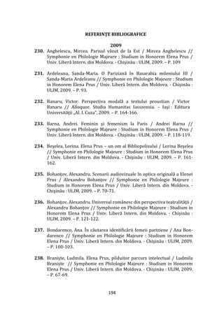 194
REFERINŢE BIBLIOGRAFICE
2009
230. Anghelescu, Mircea. Parisul văzut de la Est / Mircea Anghelescu //
Symphonie en Philologie Majeure : Studium in Honorem Elena Prus /
Univ. Liberă Intern. din Moldova. - Chişinău : ULIM, 2009. – P. 109
231. Ardeleanu, Sanda-Maria. O Pariziană în Basarabia mileniului III /
Sanda-Maria Ardeleanu // Symphonie en Philologie Majeure : Studium
in Honorem Elena Prus / Univ. Liberă Intern. din Moldova. - Chişinău :
ULIM, 2009. – P. 93.
232. Banaru, Victor. Perspectiva modală a textului proustian / Victor
Banaru // Alloquor. Studia Humanitas Iasszensia. – Iaşi : Editura
Universităţii „Al. I. Cuza”, 2009. – P. 164-166.
233. Barna, Andrei. Feminin şi femenism la Paris / Andrei Barna //
Symphonie en Philologie Majeure : Studium in Honorem Elena Prus /
Univ. Liberă Intern. din Moldova. - Chişinău : ULIM, 2009. – P. 118-119.
234. Beşelea, Lorina. Elena Prus – un om al Bibliopolisului / Lorina Beşelea
// Symphonie en Philologie Majeure : Studium in Honorem Elena Prus
/ Univ. Liberă Intern. din Moldova. - Chişinău : ULIM, 2009. – P. 161-
162.
235. Bohanţov, Alexandru. Scenarii audiovizuale în optica originală a Elenei
Prus / Alexandru Bohanţov // Symphonie en Philologie Majeure :
Studium in Honorem Elena Prus / Univ. Liberă Intern. din Moldova. -
Chişinău : ULIM, 2009. – P. 70-71.
236. Bohanţov, Alexandru. Universul rom}nesc din perspectiva teatralităţii /
Alexandru Bohanţov // Symphonie en Philologie Majeure : Studium in
Honorem Elena Prus / Univ. Liberă Intern. din Moldova. - Chişinău :
ULIM, 2009. – P. 121-122.
237. Bondarenco, Ana. În căutarea identificării femeii pariziene / Ana Bon-
darenco // Symphonie en Philologie Majeure : Studium in Honorem
Elena Prus / Univ. Liberă Intern. din Moldova. - Chişinău : ULIM, 2009.
– P. 100-103.
238. Branişte, Ludmila. Elena Prus, pilduitor parcurs intelectual / Ludmila
Branişte // Symphonie en Philologie Majeure : Studium in Honorem
Elena Prus / Univ. Liberă Intern. din Moldova. - Chişinău : ULIM, 2009.
– P. 67-69.
 