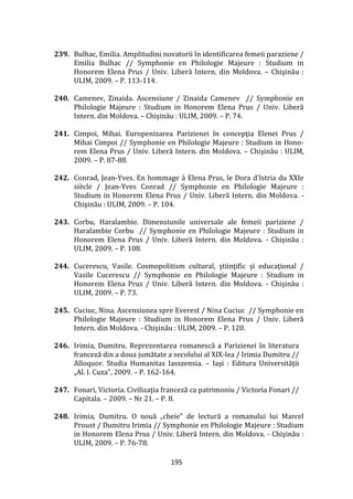 195
239. Bulhac, Emilia. Amplitudini novatorii în identificarea femeii paraziene /
Emilia Bulhac // Symphonie en Philologie Majeure : Studium in
Honorem Elena Prus / Univ. Liberă Intern. din Moldova. – Chişinău :
ULIM, 2009. – P. 113-114.
240. Camenev, Zinaida. Ascensiune / Zinaida Camenev // Symphonie en
Philologie Majeure : Studium in Honorem Elena Prus / Univ. Liberă
Intern. din Moldova. – Chişinău : ULIM, 2009. – P. 74.
241. Cimpoi, Mihai. Europenizarea Parizienei în concepţia Elenei Prus /
Mihai Cimpoi // Symphonie en Philologie Majeure : Studium in Hono-
rem Elena Prus / Univ. Liberă Intern. din Moldova. – Chişinău : ULIM,
2009. – P. 87-88.
242. Conrad, Jean-Yves. En hommage { Elena Prus, le Dora d’Istria du XXIe
siècle / Jean-Yves Conrad // Symphonie en Philologie Majeure :
Studium in Honorem Elena Prus / Univ. Liberă Intern. din Moldova. -
Chişinău : ULIM, 2009. – P. 104.
243. Corbu, Haralambie. Dimensiunile universale ale femeii pariziene /
Haralambie Corbu // Symphonie en Philologie Majeure : Studium in
Honorem Elena Prus / Univ. Liberă Intern. din Moldova. - Chişinău :
ULIM, 2009. – P. 108.
244. Cucerescu, Vasile. Cosmopolitism cultural, ştiinţific şi educaţional /
Vasile Cucerescu // Symphonie en Philologie Majeure : Studium in
Honorem Elena Prus / Univ. Liberă Intern. din Moldova. - Chişinău :
ULIM, 2009. – P. 73.
245. Cuciuc, Nina. Ascensiunea spre Everest / Nina Cuciuc // Symphonie en
Philologie Majeure : Studium in Honorem Elena Prus / Univ. Liberă
Intern. din Moldova. - Chişinău : ULIM, 2009. – P. 120.
246. Irimia, Dumitru. Reprezentarea romanescă a Parizienei în literatura
franceză din a doua jumătate a secolului al XIX-lea / Irimia Dumitru //
Alloquor. Studia Humanitas Iasszensia. – Iaşi : Editura Universităţii
„Al. I. Cuza”, 2009. – P. 162-164.
247. Fonari, Victoria. Civilizaţia franceză ca patrimoniu / Victoria Fonari //
Capitala. – 2009. – Nr 21. – P. 8.
248. Irimia, Dumitru. O nouă „cheie” de lectură a romanului lui Marcel
Proust / Dumitru Irimia // Symphonie en Philologie Majeure : Studium
in Honorem Elena Prus / Univ. Liberă Intern. din Moldova. - Chişinău :
ULIM, 2009. – P. 76-78.
 