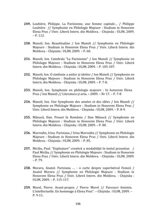 196
249. Loubière, Philippe. La Parisienne, une femme capitale… / Philippe
Loubière // Symphonie en Philologie Majeure : Studium in Honorem
Elena Prus / Univ. Liberă Intern. din Moldova. - Chişinău : ULIM, 2009.
– P. 112.
250. Manoli, Ion. Beautitudine / Ion Manoli // Symphonie en Philologie
Majeure : Studium in Honorem Elena Prus / Univ. Liberă Intern. din
Moldova. - Chişinău : ULIM, 2009. – P. 60.
251. Manoli, Ion. Catedrala “La Parisienne” / Ion Manoli // Symphonie en
Philologie Majeure : Studium in Honorem Elena Prus / Univ. Liberă
Intern. din Moldova. - Chişinău : ULIM, 2009. – P. 105-107.
252. Manoli, Ion. O simfonie a anilor şi ideilor / Ion Manoli // Symphonie en
Philologie Majeure : Studium in Honorem Elena Prus / Univ. Liberă
Intern. din Moldova. - Chişinău : ULIM, 2009. – P. 7-8.
253. Manoli, Ion. Symphonie en philologie majeure : In honorem Elena
Prus / Ion Manoli // Literatura și arta. – 2009. – Nr 17. – P. 7-8
254. Manoli, Ion. Une Symphonie des années et des idées / Ion Manoli //
Symphonie en Philologie Majeure : Studium in Honorem Elena Prus /
Univ. Liberă Intern. din Moldova. - Chişinău : ULIM, 2009. – P. 8-9.
255. Mănucă, Dan. Proust în Rom}nia / Dan Mănucă // Symphonie en
Philologie Majeure : Studium in Honorem Elena Prus / Univ. Liberă
Intern. din Moldova. - Chişinău : ULIM, 2009. – P. 80.
256. Mavrodin, Irina. Pariziana / Irina Mavrodin // Symphonie en Philologie
Majeure : Studium in Honorem Elena Prus / Univ. Liberă Intern. din
Moldova. - Chişinău : ULIM, 2009. – P. 85.
257. Miclău, Paul. “Exploatare” creativă a modalităţii în textul proustian /
Paul Miclău // Symphonie en Philologie Majeure : Studium in Honorem
Elena Prus / Univ. Liberă Intern. din Moldova. - Chişinău : ULIM, 2009.
– P. 79.
258. Moraru, Anatol. Pariziana … - o carte despre superlativul Femeii /
Anatol Moraru // Symphonie en Philologie Majeure : Studium in
Honorem Elena Prus / Univ. Liberă Intern. din Moldova. - Chişinău :
ULIM, 2009. – P. 115-117.
259. Morel, Pierre. Avant-propos / Pierre Morel // Parcours feminin.
L’intellectuelle. En hommage à Elena Prus”. – Chişinău : ULIM, 2009. –
P. 9-11.
 