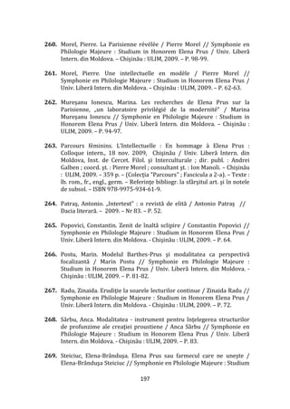 197
260. Morel, Pierre. La Parisienne révélée / Pierre Morel // Symphonie en
Philologie Majeure : Studium in Honorem Elena Prus / Univ. Liberă
Intern. din Moldova. – Chişinău : ULIM, 2009. – P. 98-99.
261. Morel, Pierre. Une intellectuelle en modèle / Pierre Morel //
Symphonie en Philologie Majeure : Studium in Honorem Elena Prus /
Univ. Liberă Intern. din Moldova. – Chişinău : ULIM, 2009. – P. 62-63.
262. Mureşanu Ionescu, Marina. Les recherches de Elena Prus sur la
Parisienne, „un laboratoire privilégié de la modernité” / Marina
Mureşanu Ionescu // Symphonie en Philologie Majeure : Studium in
Honorem Elena Prus / Univ. Liberă Intern. din Moldova. – Chişinău :
ULIM, 2009. – P. 94-97.
263. Parcours féminins. L’Intellectuelle : En hommage { Elena Prus :
Colloque intern., 18 nov. 2009, Chişinău / Univ. Liberă Intern. din
Moldova, Inst. de Cercet. Filol. şi Interculturale ; dir. publ. : Andrei
Galben ; coord. şt. : Pierre Morel ; consultant şt. : Ion Manoli. – Chişinău
: ULIM, 2009. – 359 p. – (Colecţia "Parcours" ; Fascicula a 2-a). – Texte :
lb. rom., fr., engl., germ. – Referinţe bibliogr. la sf}rşitul art. şi în notele
de subsol. – ISBN 978-9975-934-61-9.
264. Patraş, Antonio. „Intertext” : o revistă de elită / Antonio Patraş //
Dacia literară. – 2009. – Nr 83. – P. 52.
265. Popovici, Constantin. Zenit de înaltă sclipire / Constantin Popovici //
Symphonie en Philologie Majeure : Studium in Honorem Elena Prus /
Univ. Liberă Intern. din Moldova. - Chişinău : ULIM, 2009. – P. 64.
266. Postu, Marin. Modelul Barthes-Prus şi modalitatea ca perspectivă
focalizantă / Marin Postu // Symphonie en Philologie Majeure :
Studium in Honorem Elena Prus / Univ. Liberă Intern. din Moldova. -
Chişinău : ULIM, 2009. – P. 81-82.
267. Radu, Zinaida. Erudiţie la soarele lecturilor continue / Zinaida Radu //
Symphonie en Philologie Majeure : Studium in Honorem Elena Prus /
Univ. Liberă Intern. din Moldova. - Chişinău : ULIM, 2009. – P. 72.
268. Sârbu, Anca. Modalitatea - instrument pentru înţelegerea structurilor
de profunzime ale creaţiei proustiene / Anca S}rbu // Symphonie en
Philologie Majeure : Studium in Honorem Elena Prus / Univ. Liberă
Intern. din Moldova. - Chişinău : ULIM, 2009. – P. 83.
269. Steiciuc, Elena-Br}nduşa. Elena Prus sau farmecul care ne uneşte /
Elena-Br}nduşa Steiciuc // Symphonie en Philologie Majeure : Studium
 