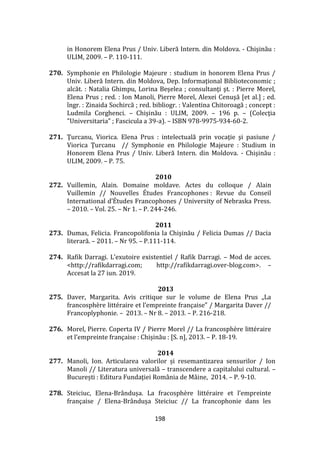 198
in Honorem Elena Prus / Univ. Liberă Intern. din Moldova. - Chişinău :
ULIM, 2009. – P. 110-111.
270. Symphonie en Philologie Majeure : studium in honorem Elena Prus /
Univ. Liberă Intern. din Moldova, Dep. Informaţional Biblioteconomic ;
alcăt. : Natalia Ghimpu, Lorina Beşelea ; consultanţi şt. : Pierre Morel,
Elena Prus ; red. : Ion Manoli, Pierre Morel, Alexei Cenuşă [et al.] ; ed.
îngr. : Zinaida Sochircă ; red. bibliogr. : Valentina Chitoroagă ; concept :
Ludmila Corghenci. – Chişinău : ULIM, 2009. – 196 p. – (Colecţia
"Universitaria" ; Fascicula a 39-a). – ISBN 978-9975-934-60-2.
271. Ţurcanu, Viorica. Elena Prus : intelectuală prin vocaţie şi pasiune /
Viorica Ţurcanu // Symphonie en Philologie Majeure : Studium in
Honorem Elena Prus / Univ. Liberă Intern. din Moldova. - Chişinău :
ULIM, 2009. – P. 75.
2010
272. Vuillemin, Alain. Domaine moldave. Actes du colloque / Alain
Vuillemin // Nouvelles Études Francophones : Revue du Conseil
International d’Études Francophones / University of Nebraska Press.
– 2010. – Vol. 25. – Nr 1. – P. 244-246.
2011
273. Dumas, Felicia. Francopolifonia la Chişinău / Felicia Dumas // Dacia
literară. – 2011. – Nr 95. – P.111-114.
274. Rafik Darragi. L’exutoire existentiel / Rafik Darragi. – Mod de acces.
<http://rafikdarragi.com; http://rafikdarragi.over-blog.com>. –
Accesat la 27 iun. 2019.
2013
275. Daver, Margarita. Avis critique sur le volume de Elena Prus „La
francosphère littéraire et l’empreinte française” / Margarita Daver //
Francoplyphonie. – 2013. – Nr 8. – 2013. – P. 216-218.
276. Morel, Pierre. Coperta IV / Pierre Morel // La francosphère littéraire
et l’empreinte française : Chișinău : [S. n], 2013. – P. 18-19.
2014
277. Manoli, Ion. Articularea valorilor și resemantizarea sensurilor / Ion
Manoli // Literatura universală – transcendere a capitalului cultural. –
București : Editura Fundaţiei Rom}nia de M}ine, 2014. – P. 9-10.
278. Steiciuc, Elena-Br}ndușa. La fracosphère littéraire et l’empreinte
française / Elena-Br}ndușa Steiciuc // La francophonie dans les
 