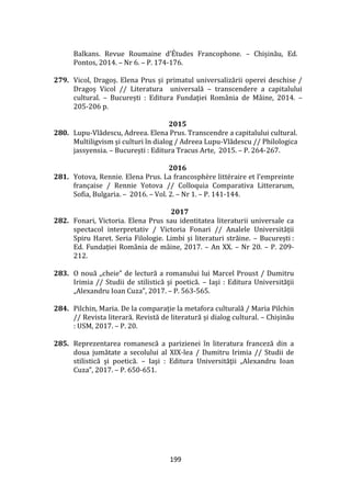 199
Balkans. Revue Roumaine d’Études Francophone. – Chișinău, Ed.
Pontos, 2014. – Nr 6. – P. 174-176.
279. Vicol, Dragoș. Elena Prus și primatul universalizării operei deschise /
Dragoș Vicol // Literatura universală – transcendere a capitalului
cultural. – București : Editura Fundaţiei Rom}nia de M}ine, 2014. –
205-206 p.
2015
280. Lupu-Vlădescu, Adreea. Elena Prus. Transcendre a capitalului cultural.
Multiligvism și culturi în dialog / Adreea Lupu-Vlădescu // Philologica
jassyensia. – București : Editura Tracus Arte, 2015. – P. 264-267.
2016
281. Yotova, Rennie. Elena Prus. La francosphère littéraire et l’empreinte
française / Rennie Yotova // Colloquia Comparativa Litterarum,
Sofia, Bulgaria. – 2016. – Vol. 2. – Nr 1. – P. 141-144.
2017
282. Fonari, Victoria. Elena Prus sau identitatea literaturii universale ca
spectacol interpretativ / Victoria Fonari // Analele Universității
Spiru Haret. Seria Filologie. Limbi și literaturi străine. – București :
Ed. Fundației Rom}nia de m}ine, 2017. – An XX. – Nr 20. – P. 209-
212.
283. O nouă ,,cheie” de lectură a romanului lui Marcel Proust / Dumitru
Irimia // Studii de stilistică şi poetică. – Iaşi : Editura Universităţii
„Alexandru Ioan Cuza”, 2017. – P. 563-565.
284. Pilchin, Maria. De la comparație la metafora culturală / Maria Pilchin
// Revista literară. Revistă de literatură și dialog cultural. – Chișinău
: USM, 2017. – P. 20.
285. Reprezentarea romanescă a parizienei în literatura franceză din a
doua jumătate a secolului al XIX-lea / Dumitru Irimia // Studii de
stilistică şi poetică. – Iaşi : Editura Universităţii „Alexandru Ioan
Cuza”, 2017. – P. 650-651.
 
