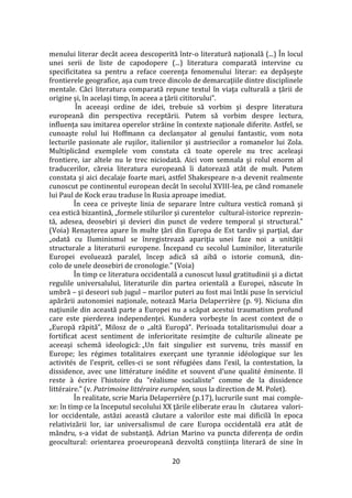 20
menului literar dec}t aceea descoperită într-o literatură naţională (...) În locul
unei serii de liste de capodopere (...) literatura comparată intervine cu
specificitatea sa pentru a reface coerenţa fenomenului literar: ea depăşeşte
frontierele geografice, aşa cum trece dincolo de demarcaţiile dintre disciplinele
mentale. Căci literatura comparată repune textul în viaţa culturală a ţării de
origine şi, în acelaşi timp, în aceea a ţării cititorului”.
În aceeaşi ordine de idei, trebuie să vorbim şi despre literatura
europeană din perspectiva receptării. Putem să vorbim despre lectura,
influenţa sau imitarea operelor străine în contexte naţionale diferite. Astfel, se
cunoaşte rolul lui Hoffmann ca declanşator al genului fantastic, vom nota
lecturile pasionate ale ruşilor, italienilor şi austriecilor a romanelor lui Zola.
Multiplic}nd exemplele vom constata că toate operele nu trec aceleaşi
frontiere, iar altele nu le trec niciodată. Aici vom semnala şi rolul enorm al
traducerilor, căreia literatura europeană îi datorează at}t de mult. Putem
constata şi aici decalaje foarte mari, astfel Shakespeare n-a devenit realmente
cunoscut pe continentul european decât în secolul XVIII-lea, pe când romanele
lui Paul de Kock erau traduse în Rusia aproape imediat.
În ceea ce priveşte linia de separare între cultura vestică romană şi
cea estică bizantină, „formele stilurilor şi curentelor cultural-istorice reprezin-
tă, adesea, deosebiri şi devieri din punct de vedere temporal şi structural.”
(Voia) Renaşterea apare în multe ţări din Europa de Est tardiv şi parţial, dar
„odată cu Iluminismul se înregistrează apariţia unei faze noi a unităţii
structurale a literaturii europene. Începand cu secolul Luminilor, literaturile
Europei evoluează paralel, încep adică să aibă o istorie comună, din-
colo de unele deosebiri de cronologie.” (Voia)
În timp ce literatura occidentală a cunoscut luxul gratitudinii şi a dictat
regulile universalului, literaturile din partea orientală a Europei, născute în
umbră – şi deseori sub jugul – marilor puteri au fost mai întâi puse în serviciul
apărării autonomiei naţionale, notează Maria Delaperrière (p. 9). Niciuna din
naţiunile din această parte a Europei nu a scăpat acestui traumatism profund
care este pierderea independenţei. Kundera vorbeşte în acest context de o
„Europă răpită”, Milosz de o „altă Europă”. Perioada totalitarismului doar a
fortificat acest sentiment de inferioritate resimţite de culturile alineate pe
aceeaşi schemă ideologică: „Un fait singulier est survenu, très massif en
Europe; les régimes totalitaires exerçant une tyrannie idéologique sur les
activités de l’esprit, celles-ci se sont réfugiées dans l’exil, la contestation, la
dissidence, avec une littérature inédite et souvent d’une qualité éminente. Il
reste { écrire l’histoire du ”réalisme socialiste” comme de la dissidence
littéraire.” (v. Patrimoine littéraire européen, sous la direction de M. Polet).
În realitate, scrie Maria Delaperrière (p.17), lucrurile sunt mai comple-
xe: în timp ce la începutul secolului XX ţările eliberate erau în căutarea valori-
lor occidentale, astăzi această căutare a valorilor este mai dificilă în epoca
relativizării lor, iar universalismul de care Europa occidentală era at}t de
mândru, s-a vidat de substanţă. Adrian Marino va puncta diferența de ordin
geocultural: orientarea proeuropeană dezvoltă conştiinţa literară de sine în
 