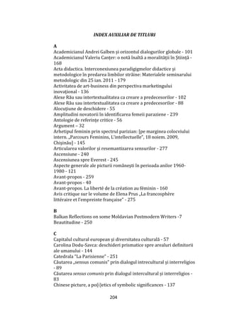 204
INDEX AUXILIAR DE TITLURI
A
Academicianul Andrei Galben și orizontul dialogurilor globale - 101
Academicianul Valeriu Canțer: o notă înaltă a moralității în Știință -
168
Acta didactica. Interconexiunea paradigigmelor didactice și
metodologice în predarea limbilor străine: Materialele seminarului
metodologic din 25 ian. 2011 - 179
Activitatea de art-business din perspectiva marketingului
inovaţional - 136
Alexe Rău sau intertextualitatea ca creare a predecesorilor - 102
Alexe Rău sau intertextualitatea ca creare a predecesorilor - 88
Alocuțiune de deschidere - 55
Amplitudini novatorii în identificarea femeii paraziene - 239
Antologie de referințe critice - 56
Argument – 32
Arhetipul feminin prin spectrul parizian: [pe marginea colocviului
intern. „Parcours Feminins, L’intellectuelle”, 18 noiem. 2009,
Chişinău] - 145
Articularea valorilor și resemantizarea sensurilor - 277
Ascensiune - 240
Ascensiunea spre Everest - 245
Aspecte generale ale picturii rom}neşti în perioada anilor 1960-
1980 - 121
Avant-propos - 259
Avant-propos - 40
Avant-propos. La liberté de la création au féminin - 160
Avis critique sur le volume de Elena Prus „La francosphère
littéraire et l’empreinte française” - 275
B
Balkan Reflections on some Moldavian Postmodern Writers -7
Beautitudine - 250
C
Capitalul cultural european şi diversitatea culturală - 57
Carolina Dodu-Savca: deschideri prismatice spre arealuri definitorii
ale umanului - 144
Catedrala “La Parisienne” - 251
Căutarea „sensus comunis” prin dialogul intrecultural și interreligios
- 89
Căutarea sensus comunis prin dialogul intercultural și interreligios -
83
Chinese picture, a po(i)etics of symbolic significances - 137
 