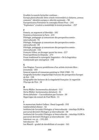 206
Erudiţie la soarele lecturilor continue -
Europa pluriculturală: între crizele reinventării și căutarea „sensus
comunis”. Identit{ europea e alterit{ nazionale – 90
Europenizarea Parizienei în concepţia Elenei Prus – 241
“Exploatare” creativă a modalităţii în textul proustian - 257
F
Femeia, un argument al libertăţii - 181
Feminin şi femenism la Paris - 233
Filologie, pedagogie și comunicare din perspectiva semio-
interculturală - 91
Filologie, Pedagogie şi comunicare din perspectiva semio-
intreculturală - 84
Filologie, pedagogie și comunicare din perspectiva semio-
intreculturală - 132
François Villon, un étranger parmi les siens - 217
Francopolifonia la Chişinău - 273
From traditional to synergetic linguistics = De la lingvistica
tradițională spre sinergetică - 190
G
Gao Xingian: l’oeuvre protéiforme d’un artiste-écrivain libre :
[rezumat] - 103
General aspects of romanian painting in 1960-1980 - 72
Geografia lecturilor singularităţii franceze din perspectiva Europei
de Est - 150
Géographie des lectures de la singularité française: le regard de
l’Europe de l’Est - 34
H
Herta Müller: hermeneutica dictaturii - 113
Herta Müller: hermeneutica dictaturii - 41
Homo fabulator – l’accreditation par l’ecture - 10
Hypersigne du sonnet de Paul Micla - 11
I
In memoriam Andrei Galben : Omul-Legendă - 193
In(di)vizibilul efemer - 42
Institutul de Cercetări Filologice şi Interculturale - interfaţa ULIM în
parcursul devenirii filologice şi interculturale - 58
Institutul de Cercetări Filologice şi Interculturale – interfaţa ULIM în
parcursul devenirii filologice şi interculturale - 163
Intertext: rev. şt. – 193-205
Introducere - 43
Ion Manoli – gradul de durabilitate al vocaţiei - 161
 