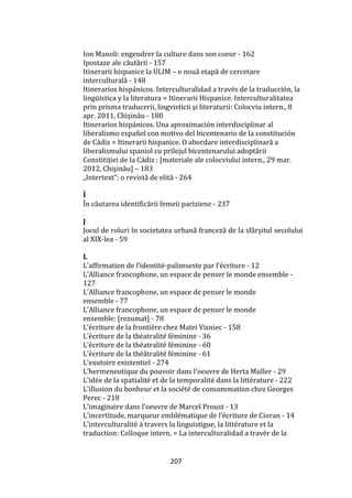 207
Ion Manoli: engendrer la culture dans son coeur - 162
Ipostaze ale căutării - 157
Itinerarii hispanice la ULIM – o nouă etapă de cercetare
interculturală - 148
Itinerarios hispánicos. Interculturalidad a través de la traducción, la
lingüística y la literatura = Itinerarii Hispanice. Interculturalitatea
prin prisma traducerii, lingvisticii şi literaturii: Colocviu intern., 8
apr. 2011, Chişinău - 180
Itinerarios hispánicos. Una aproximación interdisciplinar al
liberalismo español con motivo del bicentenario de la constitución
de C|diz = Itinerarii hispanice. O abordare interdisciplinară a
liberalismului spaniol cu prilejul bicentenarului adoptării
Constitiţiei de la C|diz : [materiale ale colocviului intern., 29 mar.
2012, Chişinău] – 183
„Intertext”: o revistă de elită - 264
Î
În căutarea identificării femeii pariziene - 237
J
Jocul de roluri în societatea urbană franceză de la sf}rșitul secolului
al XIX-lea - 59
L
L’affirmation de l’identité-palimseste par l’écriture - 12
L’Alliance francophone, un espace de penser le monde ensemble -
127
L’Alliance francophone, un espace de penser le monde
ensemble - 77
L’Alliance francophone, un espace de penser le monde
ensemble: [rezumat] - 78
L’écriture de la frontière chez Matei Visniec - 158
L’écriture de la théatralité féminine - 36
L’écriture de la théatralité féminine - 60
L’écriture de la thé}tralité féminine - 61
L’exutoire existentiel - 274
L’hermeneutique du pouvoir dans l’oeuvre de Herta Muller - 29
L’idée de la spatialité et de la temporalité dans la littérature - 222
L’illusion du bonheur et la société de consommation chez Georges
Perec - 218
L’imaginaire dans l’oeuvre de Marcel Proust - 13
L’incertitude, marqueur emblématique de l’écriture de Cioran - 14
L’interculturalité { travers la linguistigue, la littérature et la
traduction: Colloque intern. = La interculturalidad a travér de la
 