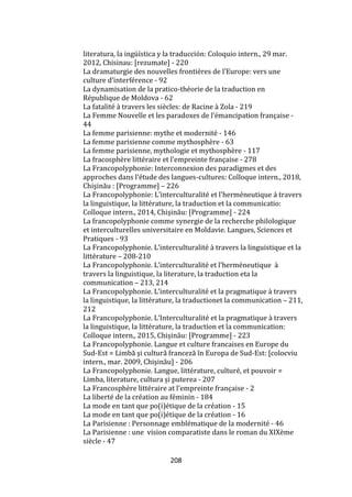208
literatura, la ingüística y la traducción: Coloquio intern., 29 mar.
2012, Chisinau: [rezumate] - 220
La dramaturgie des nouvelles frontières de l’Europe: vers une
culture d’interférence - 92
La dynamisation de la pratico-théorie de la traduction en
République de Moldova - 62
La fatalité à travers les siècles: de Racine à Zola - 219
La Femme Nouvelle et les paradoxes de l’émancipation française -
44
La femme parisienne: mythe et modernité - 146
La femme parisienne comme mythosphère - 63
La femme parisienne, mythologie et mythosphère - 117
La fracosphère littéraire et l’empreinte française - 278
La Francopolyphonie: Interconnexion des paradigmes et des
approches dans l’étude des langues-cultures: Colloque intern., 2018,
Chişinău : [Programme] – 226
La Francopolyphonie: L'interculturalité et l'herméneutique á travers
la linguistique, la littérature, la traduction et la communicatio:
Colloque intern., 2014, Chişinău: [Programme] - 224
La francopolyphonie comme synergie de la recherche philologique
et interculturelles universitaire en Moldavie. Langues, Sciences et
Pratiques - 93
La Francopolyphonie. L’interculturalité { travers la linguistique et la
littérature – 208-210
La Francopolyphonie. L’interculturalité et l’herméneutique {
travers la linguistique, la literature, la traduction eta la
communication – 213, 214
La Francopolyphonie. L’interculturalité et la pragmatique { travers
la linguistique, la littérature, la traductionet la communication – 211,
212
La Francopolyphonie. L’Interculturalité et la pragmatique { travers
la linguistique, la littérature, la traduction et la communication:
Colloque intern., 2015, Chișinău: [Programme] - 223
La Francopolyphonie. Langue et culture francaises en Europe du
Sud-Est = Limbă şi cultură franceză în Europa de Sud-Est: [colocviu
intern., mar. 2009, Chişinău] - 206
La Francopolyphonie. Langue, littérature, culturé, et pouvoir =
Limba, literature, cultura și puterea - 207
La Francosphère littéraire at l’empreinte française - 2
La liberté de la création au féminin - 184
La mode en tant que po(i)étique de la création - 15
La mode en tant que po(i)étique de la création - 16
La Parisienne : Personnage emblématique de la modernité - 46
La Parisienne : une vision comparatiste dans le roman du XIXème
siècle - 47
 
