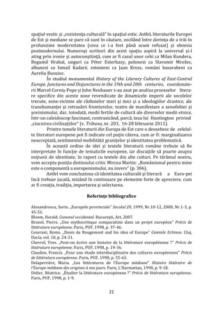 21
spaţiul vestic şi „rezistenţa culturală” în spaţiul estic. Astfel, literaturile Europei
de Est şi mediane se pare că sunt în căutare, oscil}nd între dorinţa de a trăi în
profunzime modernitatea (ceea ce i-a fost p}nă acum refuzat) şi obsesia
postmodernului. Numeroşi scriitori din acest spaţiu aspiră la universal şi-l
ating prin ironie şi autoconştiinţă, cum ar fi cazul unor cehi ca Milan Kundera,
Bogumil Hrabal, unguri ca Péter Esterhazy, polonezi ca Slavomir Mrožec,
albanezi ca Ismail Kadaré, estonieni ca Jaan Kross, români basarabeni ca
Aureliu Busuioc.
În studiul monumental History of the Literary Cultures of East-Central
Europe. Junctures and Disjunctures in the 19th and 20th centuries, coordonato-
rii Marcel Corniș-Pope și John Neubauer s-au axat pe analiza proceselor litera-
re specifice din aceste zone revendicate de dinamicele imperii ale secolelor
trecute, zone-victime ale războielor mari și mici și a ideologiilor drastice, ale
transhumanței și retrasării frontierelor, teatre de manifestare a xenofobiei și
șovinismului, dar, totodată, medii fertile de cultură ale diverselor medii etnice,
într-un caleidoscop fascinant, contrazicând, parcă, teza lui Huntington privind
„ciocnirea civilizațiilor” (v. Tribuna, nr. 203, 16-28 februarie 2011).
Printre temele literaturii din Europa de Est care o deosebesc de celelal-
te literaturi europene pot fi indicate cel puțin c}teva, cum ar fi: marginalizarea
neacceptată, sentimentul mobilității granițelor și identitatea problematică.
În această ordine de idei și textele literaturii rom}ne trebuie să fie
interpretate în funcţie de tematicile europene, iar discuţiile să poarte asupra
noţiunii de identitate, în raport cu textele din alte culturi. Pe tăr}mul nostru,
vom accepta poziția distinsului critic Mircea Martin: „Rom}nismul pentru mine
este o componentă a europenismului, nu invers” (p. 306).
Astfel vom concluziona că identitatea culturală şi literară a Euro-pei
încă trebuie jucată, miz}nd în continuare pe elemente forte de apreciere, cum
ar fi creaţia, tradiţia, importarea şi selectarea.
Referinţe bibliografice
Alexandrescu, Sorin. „Europele provinciale” Secolul 20, 1999, Nr.10-12, 2000, Nr.1-3, p.
45-51.
Bloom, Harald. Canonul occidental. Bucureşti, Art, 2007.
Brunel, Pierre. „Une mythocritique comparatiste dans un projet européen” Précis de
littérature européenne. Paris, PUF, 1998, p. 37-46.
Ceserani, Remo. „Denis de Rougemont and his idea of Europe” Caietele Echinox. Cluj,
Dacia, vol. 10, p. 24-31.
Chevrel, Yves. „Peut-on écrire une histoire de la littérature europééenne ?” Précis de
littérature européenne. Paris, PUF, 1998, p. 19-36.
Claudon, Francis. „Pour une étude interdisciplinaire des cultures européennes” Précis
de littérature européenne. Paris, PUF, 1998, p. 55-62.
Delaperrière, Maria. „Les littératures de l’Europe médiane” Histoire littéraire de
l’Europe médiane des origines { nos jours. Paris, L’Harmattan, 1998, p. 9-18.
Didier, Béatrice. „Étudier la littérature européenne ?” Précis de littérature européenne.
Paris, PUF, 1998, p. 1-9.
 