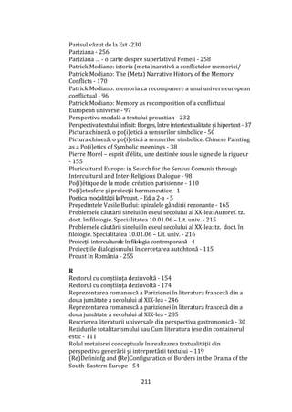 211
Parisul văzut de la Est -230
Pariziana - 256
Pariziana … - o carte despre superlativul Femeii - 258
Patrick Modiano: istoria (meta)narativă a conflictelor memoriei/
Patrick Modiano: The (Meta) Narrative History of the Memory
Conflicts - 170
Patrick Modiano: memoria ca recompunere a unui univers european
conflictual - 96
Patrick Modiano: Memory as recomposition of a conflictual
European universe - 97
Perspectiva modală a textului proustian - 232
Perspectiva textului infinit: Borges, între intertextualitate și hipertext - 37
Pictura chineză, o po(i)etică a sensurilor simbolice - 50
Pictura chineză, o po(i)etică a sensurilor simbolice. Chinese Painting
as a Po(i)etics of Symbolic meenings - 38
Pierre Morel – esprit d’élite, une destinée sous le signe de la rigueur
- 155
Pluricultural Europe: in Search for the Sensus Comunis through
Intercultural and Inter-Religious Dialogue - 98
Po(ï)étique de la mode, création parisienne - 110
Po(ï)etosfere şi proiecţii hermeneutice - 1
Poetica modalităţii la Proust. – Ed. a 2-a - 5
Președintele Vasile Burlui: spiralele gândirii rezonante - 165
Problemele căutării sinelui în eseul secolului al XX-lea: Auroref. tz.
doct. în filologie. Specialitatea 10.01.06 – Lit. univ. - 215
Problemele căutării sinelui în eseul secolului al XX-lea: tz. doct. în
filologie. Specialitatea 10.01.06 – Lit. univ. - 216
Proiecții interculturale în filologia contemporană- 4
Proiecţiile dialogismului în cercetarea autohtonă - 115
Proust în România - 255
R
Rectorul cu conștiința dezinvoltă - 154
Rectorul cu conștiința dezinvoltă - 174
Reprezentarea romanescă a Parizienei în literatura franceză din a
doua jumătate a secolului al XIX-lea - 246
Reprezentarea romanescă a parizienei în literatura franceză din a
doua jumătate a secolului al XIX-lea - 285
Rescrierea literaturii universale din perspectiva gastronomică - 30
Rezidurile totalitarismului sau Cum literatura iese din containerul
estic - 111
Rolul metaforei conceptuale în realizarea textualităţii din
perspectiva generării şi interpretării textului – 119
(Re)Defininfg and (Re)Configuration of Borders in the Drama of the
South-Eastern Europe - 54
 