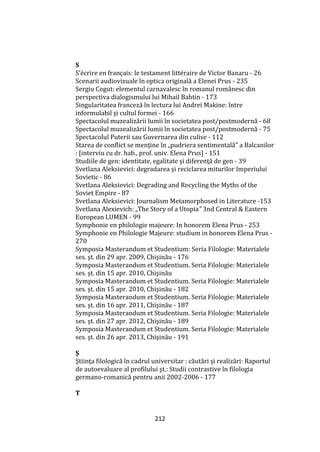 212
S
S’écrire en français: le testament littéraire de Victor Banaru - 26
Scenarii audiovizuale în optica originală a Elenei Prus - 235
Sergiu Cogut: elementul carnavalesc în romanul românesc din
perspectiva dialogismului lui Mihail Bahtin - 173
Singularitatea franceză în lectura lui Andreï Makine: între
informulabil şi cultul formei - 166
Spectacolul muzealizării lumii în societatea post/postmodernă - 68
Spectacolul muzealizării lumii în societatea post/postmodernă - 75
Spectacolul Puterii sau Guvernarea din culise - 112
Starea de conflict se menține în „pudriera sentimentală” a Balcanilor
: [interviu cu dr. hab., prof. univ. Elena Prus] - 151
Studiile de gen: identitate, egalitate şi diferenţă de gen - 39
Svetlana Aleksievici: degradarea și reciclarea miturilor Imperiului
Sovietic - 86
Svetlana Aleksievici: Degrading and Recycling the Myths of the
Soviet Empire - 87
Svetlana Aleksievici: Journalism Metamorphosed in Literature -153
Svetlana Alexievich: „The Story of a Utopia” 3nd Central & Eastern
European LUMEN - 99
Symphonie en philologie majeure: In honorem Elena Prus - 253
Symphonie en Philologie Majeure: studium in honorem Elena Prus -
270
Symposia Masterandum et Studentium: Seria Filologie: Materialele
ses. şt. din 29 apr. 2009, Chişinău - 176
Symposia Masterandum et Studentium. Seria Filologie: Materialele
ses. şt. din 15 apr. 2010, Chişinău
Symposia Masterandum et Studentium. Seria Filologie: Materialele
ses. şt. din 15 apr. 2010, Chişinău - 182
Symposia Masterandum et Studentium. Seria Filologie: Materialele
ses. şt. din 16 apr. 2011, Chişinău - 187
Symposia Masterandum et Studentium. Seria Filologie: Materialele
ses. şt. din 27 apr. 2012, Chişinău - 189
Symposia Masterandum et Studentium. Seria Filologie: Materialele
ses. şt. din 26 apr. 2013, Chişinău - 191
Ș
Ştiinţa filologică în cadrul universitar : căutări şi realizări: Raportul
de autoevaluare al profilului şt.: Studii contrastive în filologia
germano-romanică pentru anii 2002-2006 - 177
T
 