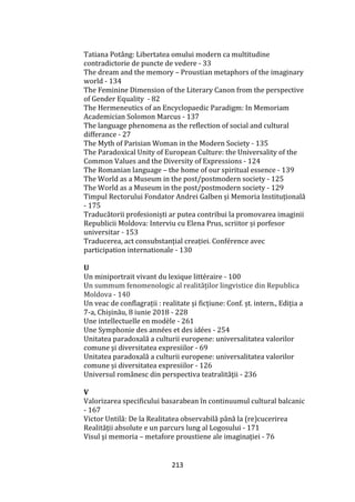 213
Tatiana Potâng: Libertatea omului modern ca multitudine
contradictorie de puncte de vedere - 33
The dream and the memory – Proustian metaphors of the imaginary
world - 134
The Feminine Dimension of the Literary Canon from the perspective
of Gender Equality - 82
The Hermeneutics of an Encyclopaedic Paradigm: In Memoriam
Academician Solomon Marcus - 137
The language phenomena as the reflection of social and cultural
differance - 27
The Myth of Parisian Woman in the Modern Society - 135
The Paradoxical Unity of European Culture: the Universality of the
Common Values and the Diversity of Expressions - 124
The Romanian language – the home of our spiritual essence - 139
The World as a Museum in the post/postmodern society - 125
The World as a Museum in the post/postmodern society - 129
Timpul Rectorului Fondator Andrei Galben și Memoria Instituțională
- 175
Traducătorii profesioniști ar putea contribui la promovarea imaginii
Republicii Moldova: Interviu cu Elena Prus, scriitor și porfesor
universitar - 153
Traducerea, act consubstanțial creației. Conférence avec
participation internationale - 130
U
Un miniportrait vivant du lexique littéraire - 100
Un summum fenomenologic al realităților lingvistice din Republica
Moldova - 140
Un veac de conflagrații : realitate și ficțiune: Conf. șt. intern., Ediția a
7-a, Chișinău, 8 iunie 2018 - 228
Une intellectuelle en modèle - 261
Une Symphonie des années et des idées - 254
Unitatea paradoxală a culturii europene: universalitatea valorilor
comune şi diversitatea expresiilor - 69
Unitatea paradoxală a culturii europene: universalitatea valorilor
comune și diversitatea expresiilor - 126
Universul rom}nesc din perspectiva teatralităţii - 236
V
Valorizarea specificului basarabean în continuumul cultural balcanic
- 167
Victor Untilă: De la Realitatea observabilă p}nă la (re)cucerirea
Realității absolute e un parcurs lung al Logosului - 171
Visul şi memoria – metafore proustiene ale imaginaţiei - 76
 