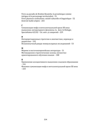 214
Vivre au paradis de Brahim Benaïcha: la proxémique comme
intrigue et le personnage territorialisé - 51
Vivre plusieurs civilisations: mixité culturelle et linguistique - 52
Zenit de înaltă sclipire - 265
Г
Гуманизация мифа в интеллектуальной прозе ХХ века:
выявление литературного феномена: tz. doct. în filologie.
Specialitatea 622.02 – Lit. univ. și comparată - 229
И
Интерпретационные стратегии в лингвистике, переводе и
дидиктике - 192
Испаноязычный ракурс межкультурных исследований - 53
М
Мериме и восточноевропейская литература - 31
Мотивационно-стратегические основы личностно-
ориентированного обучения языкам – 188
П
Применение ассоциативного мышления в высшем образовании
- 141
Феномен гуманизации мифа в интеллектуальной прозе ХХ века
- 225
 
