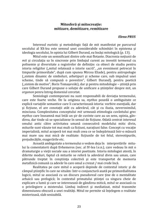 23
Mitosferă și mitocreație:
mitizare, demitizare, remitizare
Elena PRUS
Interesul euristic şi metodologic faţă de mit manifestat pe parcursul
secolului al XX-lea este semnul unei considerabile schimbări în epistema şi
ideologia secolului, în opinia lui Gilbert Durand, ea însăşi mitologică (p. 13).
Mitul este un semnificant dintre cele mai flotante. Diacronia noţiunii de
mit şi circulaţia sa în sincronie prin limbajul curent au investit termenul cu
polisemie şi diversitate a registrelor de definiție: ca obiect de studiu pentru
istoria religiilor („mitul relatează o istorie sacră”, „un eveniment petrecut în
timpurile primordiale”, după cum spunea Mircea Eliade), pentru antropologie
(„sistem dinamic de simboluri, arhetipuri și scheme care, sub impulsul unei
scheme, tinde să compună o povestire”, Gilbert Durand), pentru poetică
(„sistem de motive”, Boris Tomașevski), dar și pentru mitodologie – știință prin
care Gilbert Durand propune o soluție de unificare a științelor despre mit, un
organon penru întreg domeniul cercetat.
Semiologii contemporani nu sunt responsabili de deviaţia termenului,
care este foarte veche. De la originea sa, mythos posedă o ambiguitate ce
explică variaţiile semantice care îi caracterizează istoria: vorbire esenţială, dar
şi ficţiune, el are conotaţii at}t cu adevărul, c}t şi cu iluzia, neverosimilul,
minciuna. Complexitatea conceptului mit urmează etimologia cuv}ntului grec
mythos care înseamnă mai înt}i un şir de cuvinte care au un sens, opinia, g}n-
direa, dar tinde să se specializeze în sensul de ficţiune. Odată centrat interesul
omului antic către activitatea umană consecutivă modelului mitic divin,
miturile sunt văzute tot mai mult ca ficțiuni, narațiuni false. Concept cu vocaţie
imperialistă, mitul acoperă tot mai mult ceea ce se îndepărtează într-o măsură
mai mare sau mai mică de realitate: ficţiunile de tot felul, stereotipurile,
prejudecăţile, exagerările etc.
Această ambiguitate a termenului o vedem deja în interpretările mitu-
lui la comentatorii după Evhemeros (sec. al IV-lea î.e.n.), care vedeau în mit o
dramaturgie a vieţii sociale sau a istoriei poetizate. Istoria mitologiei atestă, în
diferite moduri, faptul că miturile se referă la adevărul divin sau uman, care
pătrunde treptat în conştiinţa colectivă şi este transportat de memoria
metafizică comună ca adevăr în care omul a crezut / mai crede încă.
Realitatea pe care mitul o acoperă depinde de contextul istoric şi de
c}mpul ştiinţific în care ne situăm: într-o conjunctură axată pe primordialitatea
logicii, mitul se asociază cu un discurs pseudoreal care ţine de o mentalitate
arhaică sau prelogică; în contextul primatului ştiinţei ca singura cheie de
explicare a lumii şi care se interesează de g}ndirea mitică, mitul se asociază cu
o privilegiere a misterului. Limbaj indirect şi mediatizat, mitul transmite
dimensiunea obscură a unei realităţi. Mitul ne permite să înţelegem o realitate
misterioasă, slab sesizabilă.
 