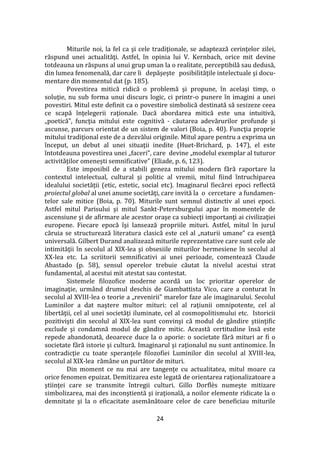 24
Miturile noi, la fel ca şi cele tradiţionale, se adaptează cerinţelor zilei,
răspund unei actualităţi. Astfel, în opinia lui V. Kernbach, orice mit devine
totdeauna un răspuns al unui grup uman la o realitate, perceptibilă sau dedusă,
din lumea fenomenală, dar care îi depăşeşte posibilităţile intelectuale şi docu-
mentare din momentul dat (p. 185).
Povestirea mitică ridică o problemă şi propune, în acelaşi timp, o
soluţie, nu sub forma unui discurs logic, ci printr-o punere în imagini a unei
povestiri. Mitul este definit ca o povestire simbolică destinată să sesizeze ceea
ce scapă înţelegerii raţionale. Dacă abordarea mitică este una intuitivă,
„poetică”, funcţia mitului este cognitivă - căutarea adevărurilor profunde şi
ascunse, parcurs orientat de un sistem de valori (Boia, p. 40). Funcţia proprie
mitului tradiţional este de a dezvălui originile. Mitul apare pentru a exprima un
început, un debut al unei situaţii inedite (Huet-Brichard, p. 147), el este
întotdeauna povestirea unei „faceri”, care devine „modelul exemplar al tuturor
activităților omenești semnificative” (Eliade, p. 6, 123).
Este imposibil de a stabili geneza mitului modern fără raportare la
contextul intelectual, cultural şi politic al vremii, mitul fiind întruchiparea
idealului societăţii (etic, estetic, social etc). Imaginarul fiecărei epoci reflectă
proiectul global al unei anume societăţi, care invită la o cercetare a fundamen-
telor sale mitice (Boia, p. 70). Miturile sunt semnul distinctiv al unei epoci.
Astfel mitul Parisului şi mitul Sankt-Petersburgului apar în momentele de
ascensiune şi de afirmare ale acestor oraşe ca subiecţi importanţi ai civilizaţiei
europene. Fiecare epocă îşi lansează propriile mituri. Astfel, mitul în jurul
căruia se structurează literatura clasică este cel al „naturii umane” ca esenţă
universală. Gilbert Durand analizează miturile reprezentative care sunt cele ale
intimităţii în secolul al XIX-lea şi obsesiile miturilor hermesiene în secolul al
XX-lea etc. La scriitorii semnificativi ai unei perioade, comentează Claude
Abastado (p. 58), sensul operelor trebuie căutat la nivelul acestui strat
fundamental, al acestui mit atestat sau contestat.
Sistemele filozofice moderne acordă un loc prioritar operelor de
imaginaţie, urm}nd drumul deschis de Giambattista Vico, care a conturat în
secolul al XVIII-lea o teorie a „revenirii” marelor faze ale imaginarului. Secolul
Luminilor a dat naştere multor mituri: cel al raţiunii omnipotente, cel al
libertăţii, cel al unei societăţi iluminate, cel al cosmopolitismului etc. Istoricii
pozitivişti din secolul al XIX-lea sunt convinşi că modul de g}ndire ştiinţific
exclude şi condamnă modul de g}ndire mitic. Această certitudine însă este
repede abandonată, deoarece duce la o aporie: o societate fără mituri ar fi o
societate fără istorie şi cultură. Imaginarul şi raţionalul nu sunt antinomice. În
contradicţie cu toate speranţele filozofiei Luminilor din secolul al XVIII-lea,
secolul al XIX-lea răm}ne un purtător de mituri.
Din moment ce nu mai are tangenţe cu actualitatea, mitul moare ca
orice fenomen epuizat. Demitizarea este legată de orientarea raţionalizatoare a
ştiinţei care se transmite întregii culturi. Gillo Dorflès numeşte mitizare
simbolizarea, mai des inconştientă şi iraţională, a noilor elemente ridicate la o
demnitate şi la o eficacitate asemănătoare celor de care beneficiau miturile
 