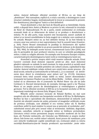 25
antice. Autorul defineşte sf}rşitul secolului al XX-lea ca un timp de
„demitizare”. Noi cunoaştem, explică el, o criză a sacrului, o dezintegrare a unei
structuri simbolice bogate, instituţionalizată în trecut şi consumată în prezent.
Dar demitizarea/„dezvrăgirea” lumii n-a fost definitivă.
Tonul demitizării a fost dat încă de filozofii greci ai Antichităţii. Există,
astfel, o dispută între Antici şi Moderni cu privire la mit, relansată în circulaţie
de René de Chateaubriand. Pe de o parte, există sentimentul că civilizaţia
avansată tinde să se debaraseze de mituri şi se produce o devalorizare a
mitului. Pe de altă parte, viaţa noastră este înconjurată, uneori asaltată de
mituri şi se invocă sensibilitatea la forţa magică vie a mitului, care continuă să
fie actuală. Monştrii mitici nu au fost definitiv învinşi. Ei au fost folosiţi la
crearea unui nou univers şi mai supravieţuiesc încă în această lume (Cassirer,
p. 364). Pierre Brunel semnalează în postfaţa la Dictionnaire des mythes
d’aujourd’hui că astăzi asistăm la un proces paralel de mitizare şi de demitizare
(p. 902, 906). Se înt}mplă aceste lucruri, consemnează Lucia Cifor (204), mai
ales în perioadele de mari prefaceri istorice, în care se schimbă paradigmele
mitice, o dată cu religiile aferente. Un exemplu este formarea Europei creștine,
caracterizată prin demitologizarea lumii vechi și remitologizarea lumii noi.
Arunc}nd o privire asupra stării vieţii noastre culturale actuale, Ernst
Cassirer constată două domenii separate printr-un abis: dacă domeniul
gândirii raţionale se extinde în mod constant, în viaţa practică şi socială omul
modern se reîntoarce la stadiile primitive ale culturii umane, capitul}nd în faţa
mitului. Autorul stabileşte relaţia str}nsă care există între aceste procese: „De
două secole, miturile şi contramiturile se înfruntă. (...) s-a constatat că demiti-
zarea duce direct la cristalizarea unor mituri noi” (p. 23-24). Literatura
urmează întru totul această relaţie dublă cu mitul, uneori demontându-l
(romanele lui Gustave Flaubert sau ale lui Allain Robbe - Grillet), alteori conti-
nu}nd să se alimenteze din el (romanele lui Michel Butor sau ale lui Julio
Cort|zar). G. Durand interpretează, de exemplu, întreaga operă a lui Thomas
Mann ca un amplu proces de demitologizare și remitologizare a g}ndirii
germane. Tot la sf}rșitul secolului al XIX-lea și la începutul secolului al XX-lea
importanți remitologi vor deveni Zola, Wagner, Freud.
Miturile anilor cincizeci invocate de Roland Barthes nu mai sunt
neapărat cele ale sf}rşitului sau începutului secolului al XX-lea. În Mythologies,
Barthes îşi face o specialitate din demitizare, demonstr}nd că miturile sunt
ilustrări ale alienării omului de astăzi, prizonier al imaginilor artificiale create
de pretinsa civilizaţie, cum altădată el era victima zeilor săi. R. Barthes
contribuie astfel în mod simţitor la sensul nou şi peiorativ al cuv}ntului „mit”,
substituind sensul plin prin sensul vidat al termenului. Anihilate, degradate,
laicizate, camuflate, miturile şi imaginile mitice se înt}lnesc pretutindeni.
Literatura critică revine permanent asupra versiunilor moderne ale lui Don
Juan, ale Poetului melancolic, ale Cinicului sau Nihilistului şi asupra multor
altora. Sub forme noi, vechile mituri subzistă. Acest proces de remitizare, prin
care miturile tradiţionale capătă semnificaţii noi, evoluează odată cu istoria
societăţii.Remitizarea ţine de funcţia producerii așa-numitelor „texte mito-
 