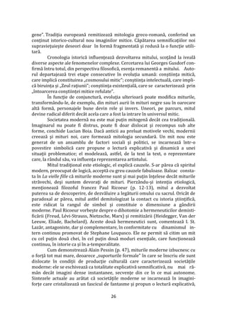 26
gene”. Tradiţia europeană remitizează mitologia greco-romană, conferind un
conţinut istorico-cultural nou imaginilor mitice. Căpătarea semnificaţiilor noi
supravieţuieşte deseori doar în formă fragmentată şi redusă la o funcţie utili-
tară.
Cronologia istorică influenţează dezvoltarea mitului, scoţ}nd la iveală
diverse aspecte ale fenomenelor complexe. Cercetarea lui Georges Gusdorf con-
firmă întru totul, din perspectiva filosofică, esența remanentă a mitului. Auto-
rul departajează trei etape consecutive în evoluția umană: conștiința mitică,
care implică constituirea „cosmosului mitic”; conștiința intelectuală, care impli-
că biruința și „Zeul rațiunii”; conștiința existențială, care se caracterizează prin
„întoarcerea conștiinței mitice refulate”.
În funcţie de conjunctură, evoluţia ulterioară poate modifica miturile,
transformându-le, de exemplu, din mituri aurii în mituri negre sau în oarecare
altă formă, personajele bune devin rele şi invers. Uneori, pe parcurs, mitul
devine radical diferit decât acela care a fost la intrare în universul mitic.
Societatea modernă nu este mai puțin mitogenă dec}t cea tradițională.
Imaginarul nu poate fi distrus, poate fi doar dislocat şi recompus sub alte
forme, conchide Lucian Boia. Dacă anticii au preluat motivele vechi, modernii
creează şi mituri noi, care formează mitologia secundară. Un mit nou este
generat de un ansamblu de factori sociali şi politici, se incarnează într-o
povestire simbolică care propune o lectură explicativă şi dinamică a unei
situaţii problematice; el modelează, astfel, de la text la text, o reprezentare
care, la r}ndul său, va influenţa reprezentarea artistului.
Mitul tradiţional este etiologic, el explică cauzele. S-ar părea că spiritul
modern, preocupat de logică, acceptă cu greu cauzele fabuloase. Balzac consta-
ta în La vielle fille că miturile moderne sunt şi mai puţin înţelese dec}t miturile
străvechi, deşi suntem devoraţi de mituri. Pierz}ndu-şi intenţia etiologică,
menţionează filozoful francez Paul Ricoeur (p. 12-13), mitul a dezvoltat
puterea sa de descoperire, de dezvăluire a legăturii omului cu sacrul. Oric}t de
paradoxal ar părea, mitul astfel demitologizat la contact cu istoria ştiinţifică,
este ridicat la rangul de simbol şi constituie o dimensiune a gândirii
moderne. Paul Ricoeur vorbește despre o dihotomie a hermeneuticilor demisti-
ficării (Freud, Lévi-Strauss, Nietzsche, Marx) și remitizării (Heidegger, Van der
Leeuw, Eliade, Bachelard). Aceste două hermeneutici sunt, comentează I. St.
Lazăr, antagoniste, dar și complementare, în conformitate cu dinamismul in-
tern continuu promovat de Stephane Loupasco. Ele ne permit să citim un mit
cu cel puțin două chei, în cel puțin două moduri esențiale, care funcționează
continuu, în istorie ca și în a-temporalitate.
Cum demonstrează Alain Pessin (p. 47), miturile moderne izbucnesc cu
o forţă tot mai mare, deoarece „suporturile formale” în care se înscriu ele sunt
dislocate în condiţii de producţie culturală care caracterizează societăţile
moderne: ele se eschivează ca totalitate explicativă semnificativă, nu mai ră-
mân decât imagini dense instantanee, secvenţe din ce în ce mai autonome.
Sintezele actuale au arătat că societăţile moderne se incarnează în imagini-
forţe care cristalizează un fascicul de fantasme şi propun o lectură explicativă,
 