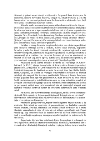 27
dinamică şi globală a unei situaţii problematice: Progresul, Rasa, Maşina, dar de
asemenea, Natura, Revoluţia, Poporul, Oraşul etc. (Huet-Brichard, p. 34-38).
Aceste mituri nu sunt mai puţin eficiente dec}t miturile tradiţionale, chiar dacă
noul spaţiu social le face mai puţin vizibile.
Miturile moderne nu mai sunt povestiri fabuloase tradiţionale, dar pot
să continue acelaşi filon al mitului tradiţional cu amprenta sacrului, intervenţia
forţelor supranaturale şi a personajelor fabuloase (zei, eroi), care se prezintă a-
desea sub forma abstractă a ideilor şi a simbolurilor: anumite imagini de oraş
(Veneţia, Paris, New-York, Sankt-Petersburg, Tombouctou) sau de ţară (Atlan-
tida), imagini ale epocii (la Belle Époque, les Années Folles), anumite idealuri
(Ştiinţa, Progresul, Europa etc.). Ele sunt capabile să exercite o fascinaţie cole-
ctivă comparabilă cu cea a miturilor primitive.
La fel ca şi întreg domeniul imaginarului, mitul este căutarea posibilului
care însoţeşte întreaga istorie a culturii, mereu supus inovării, deplasării
formelor şi valorilor. Omul continuă să trăiască în cuprinsul spiritual al unei
mitosfere compacte, determinate de g}ndirea şi afectele lui, mitogeneza fiind o
permanenţă şi o realitate vie: „în orice fenomen şi în orice eveniment cu
răsunet c}t de c}t larg într-o epocă, putem căuta un mobil mitogeneziac, un
izvor mai mult sau mai puţin evident al unui mit” (Kernbach, p. 83).
Analiz}nd unele dintre miturile moderne de rezonanţă, M.-C.Huet-
Brichard (p. 29-31) ajunge la concluzia că fiecare mit se fondează pe mituri
preexistente. Astfel, mitul lui Carmen reuneşte mai multe atribute simbolice ale
feminităţii imaginate în Occident, ea este în acelaşi timp Eva, Dalila, Judith,
Elena, Cleopatra, iar istoria sa reuneşte componentele esenţiale ale marilor
mitologii ale pasiunii din literatura occidentală: Tristan şi Isolda, Don Juan,
Romeo şi Julieta. Însă, aşa cum precizeză M.-C. Huet-Brichard, nu orice femeie
fatală continuă neapărat mitul lui Carmen, cum nu orice seducător pe cel al lui
Don Juan sau orice naufragiat pe cel al lui Robinson. De la un text la altul circulă
nu personajul definit doar prin caracterul său, ci personajul integrat unui
scenariu constituit dintr-un număr de invariante determinate care fondează
mitul.
Pe măsură ce s-a perimat esenţa lui religioasă, mitul a trecut în literatu-
ră şi artă, fiind considerat ficţiune poetică şi sursă de inspiraţie, un „pre-text”.
Pierre Brunel consideră că mitul ne parvine îmbrăcat de literatură şi că el este
deja, vrem noi sau nu, literar (p. 11).
Artistul se găseşte într-un „raport de mitologizare” faţă de natură şi de
societate, determinat de concepţia şi personalitatea sa. Prelu}nd anumite
motive literare, artistice, scriitorul sau artistul aduce modificări cu o mare
libertate, rezervându-şi chiar dreptul de a-i adăuga semnificaţii noi. Pierre
Albouy (p. 12) consideră chiar că această inovaţie este un criteriu esenţial:
dacă o semnificaţie nouă nu se suprapune datelor tradiţiei, nu putem vorbi de
mit literar.
Raporturile literaturii cu mitul sunt destul de complexe și se bazează pe
forța figurativă a mitului: literatura împrumută, asimilează, transformă, dar şi
creează mituri. Preluat de literatură, mitul se regăseşte la baza tuturor marilor
 
