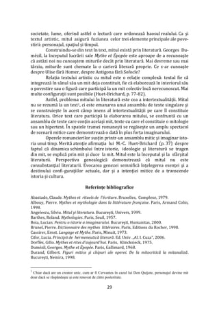 29
societate, lume, oferind astfel o lectură care ordonează haosul realului. Ca şi
textul artistic, mitul asigură fuziunea celor trei elemente principale ale pove-
stirii: personajul, spaţiul şi timpul.
Construindu-se din text în text, mitul există prin literatură. Georges Du-
mézil, la începutul lucrării sale Mythe et Épopée este aproape de a recunoaşte
că astăzi noi nu cunoaştem miturile dec}t prin literatură. Mai devreme sau mai
t}rziu, miturile sunt chemate la o carieră literară proprie. Ce s-ar cunoaşte
despre Ulise fără Homer, despre Antigona fără Sofocle?
Relaţia textului artistic cu mitul este o relaţie complexă: textul fie că
integrează în s}nul său un mit deja constituit, fie că elaborează în interiorul său
o povestire sau o figură care participă la un mit colectiv încă nerecunoscut. Mai
multe configuraţii sunt posibile (Huet-Brichard, p. 77-82).
Astfel, problema mitului în literatură este cea a intertextualităţii. Mitul
nu se rezumă la un text1, ci este emanarea unui ansamblu de texte singulare şi
se construieşte în acest c}mp imens al intertextualităţii pe care îl constituie
literatura. Orice text care participă la elaborarea mitului, se confruntă cu un
ansamblu de texte care conţin acelaşi mit, texte cu care el constituie o mitologie
sau un hipertext. În spatele tramei romaneşti se regăsește un amplu spectacol
de scenarii mitice care demonstrează o dată în plus forţa imaginarului.
Operele romancierilor susţin printr-un ansamblu mitic şi imaginar isto-
ria unui timp. Merită atenţie afirmaţia lui M.-C. Huet-Brichard (p. 37) despre
faptul că dinamica schimbului între istorie, ideologie şi literatură se tragen
din mit, se explică prin mit şi duce la mit. Mitul este la începutul şi la sf}rşitul
literaturii. Perspectiva genealogică demonstrează că mitul nu este
consubstanţial literaturii. Evocarea genezei semnifică înţelegerea esenţei şi a
destinului confi-guraţiilor actuale, dar și a intenției mitice de a transcende
istoria și cultura.
Referințe bibliografice
Abastado, Claude. Mythes et rituels de l’écriture. Bruxelles, Complexe, 1979.
Albouy, Pierre. Mythes et mythologie dans la littérature française. Paris, Armand Colin,
1998.
Angelescu, Silviu. Mitul şi literatura. Bucureşti, Univers, 1999.
Barthes, Roland. Mythologies. Paris, Seuil, 1957.
Boia, Lucian. Pentru o istorie a imaginarului. Bucureşti, Humanitas, 2000.
Brunel, Pierre. Dictionnaire des mythes littéraires. Paris, Editions du Rocher, 1998.
Cassirer, Ernst. Langage et Mythe. Paris, Minuit, 1973.
Cifor, Lucia. Principii de hermeneutică literară. Ed. Univ. „Al. I. Cuza”, 2006.
Dorflès, Gillo. Mythes et rites d’aujourd’hui. Paris, Klincksieck, 1975.
Dumézil, Georges. Mythe et Épopée. Paris, Gallimard, 1968.
Durand, Gilbert. Figuri mitice şi chipuri ale operei. De la mitocritică la mitanaliză.
Bucureşti, Nemira, 1998.
1
Chiar dacă are un creator unic, cum ar fi Cervantes în cazul lui Don Quijote, personajul devine mit
doar dacă se răspândeşte şi este renovat de către posteritate.
 