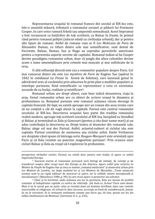32
Reprezentarea oraşului în romanul francez din secolul al XIX-lea este,
într-o anumită măsură, tributară a romanului savanei şi pădurii lui Fenimore
Cooper, în care orice ramură fr}ntă sau amprentă semnalează. Acest împrumut
a fost recunoscut ca hotăr}tor de toţi scriitorii, cu Balzac în frunte, în primul
r}nd pentru romanul poliţist (născut odată cu civilizaţia urbană), dar şi pentru
alte tipuri de romane. Astfel de romane cum ar fi Les Mohicans de Paris de
Alexandre Dumas, cu titluri dintre cele mai semnificative, sunt destul de
frecvente. Balzac, Dumas, Sue şi Hugo au reprodus povestirile americane
pentru a reprezenta aspecte secrete ale capitalei. Romanul indian al lui Cooper
devine paradigma romanului urban, doar că jungla din afara coloniilor devine
acum o lume ameninţătoare prin crimele mai mascate şi mai sofisticate de la
oraş.
O altă influenţă directă este cea a romanelor populare despre Paris. Cel
mai cunoscut dintre ele este Les mystères de Paris de Eugène Sue (apărut în
1842 în cotidianul La Presse în formă de foileton), care lansează genul în
adevăratul sens al cuv}ntului prin aducerea în prim plan a mediilor populare şi
interlope pariziene, fiind semnificativ ca reprezentare a ceea ce societatea
ascunde de ea însăşi, realitate şi mistificare3.
Romanul urban are drept obiect, cum bine indică denumirea, viaţa la
oraş. Genul romanului urban are ca obiect de scriere oraşul în dinamica şi
profunzimea sa. Romanul parizian este romanul acţiunea căruia decurge în
capitala franceză. De fapt, nu există aproape nici un roman din acea vreme care
să nu conţină o c}t de vagă aluzie la capitală. Parisul este centrul romanului
secolului al XIX-lea. Descrierea oraşului face parte din tradiţia romanului
realist modern, aproape toţi scriitorii secolului al XIX-lea, începând cu Stendhal
şi Balzac şi termin}nd cu Zola şi Goncourt (pentru a cita doar nume mari) şi-au
adus contribuţia la descrierea sa. Drept teatru al dramelor din romanele sale,
Balzac alege cel mai des Parisul. Astfel, actantul-subiect al ciclului său este
capitala. Parisul constituie de asemenea axa ciclului zolist. Emile Verhaeren
are dreptate c}nd spune că întreaga serie Rougon-Macquart este orientată spre
Paris şi că Zola resimte un puternic magnetism parizian4. Prin crearea unor
cicluri Balzac şi Zola au reuşit să-l exploreze în profunzime.
perspectiva străinilor exotici, Parisul, nu există doar pentru sine însăşi; el apare ca sediul
imperiului Europa.
3 Succesul enorm al romanului provoacă serii întregi de imitaţii, de variaţii şi de
transferuri asupra altor oraşe mari din Europa şi din America. Apare astfel prin scrierea Le
Mistère du Peuple de Eugène Sue şi ceea ce numim „romanul misterului” şi misterului urban prin
Les Mistères de Londres, iar după modelul lor şi Les Mistères de Marseilles. „Toate misterele
acestea sunt la un capăt tablouri de moravuri şi satire, iar la celălalt, istorie senzaţională şi
moralizatoare” (Manolescu 1980, p. 99), în care eroul apare ca protector sau salvator.
4 Chiar şi în Germinal, unde acţiunea are loc în provincie, Zola are nevoie de profilul
romantic al îndepărtatei capitale ca centru de referinţă: „Où était-ce, là-bas? Paris sans doute.
Mais il ne le savait pas au juste, celui se reculait dans un lointain terrifiant, dans une contrée
inaccessible et religieuse, où trônait le dieu inconnu, accroupi au fond de sontabernacle. Jamais
ils ne le verraient, ils le sentaient seulement comme une force qui, de loin, pesait sur les dix
milles charbonniers de Montsou” (Germinal, O. C., p. 235).
 