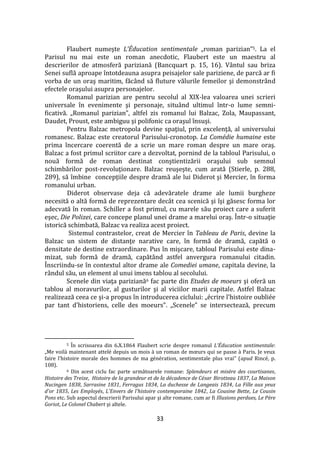 33
Flaubert numeşte L’Éducation sentimentale „roman parizian”5. La el
Parisul nu mai este un roman anecdotic, Flaubert este un maestru al
descrierilor de atmosferă pariziană (Bancquart p. 15, 16). Vântul sau briza
Senei suflă aproape întotdeauna asupra peisajelor sale pariziene, de parcă ar fi
vorba de un oraş maritim, făc}nd să fluture vălurile femeilor şi demonstr}nd
efectele oraşului asupra personajelor.
Romanul parizian are pentru secolul al XIX-lea valoarea unei scrieri
universale în evenimente şi personaje, situ}nd ultimul într-o lume semni-
ficativă. „Romanul parizian”, altfel zis romanul lui Balzac, Zola, Maupassant,
Daudet, Proust, este ambiguu şi polifonic ca oraşul însuşi.
Pentru Balzac metropola devine spaţiul, prin excelenţă, al universului
romanesc. Balzac este creatorul Parisului-cronotop. La Comédie humaine este
prima încercare coerentă de a scrie un mare roman despre un mare oraş.
Balzac a fost primul scriitor care a dezvoltat, pornind de la tabloul Parisului, o
nouă formă de roman destinat conştientizării oraşului sub semnul
schimbărilor post-revoluţionare. Balzac reuşeşte, cum arată (Stierle, p. 288,
289), să îmbine concepţiile despre dramă ale lui Diderot şi Mercier, în forma
romanului urban.
Diderot observase deja că adevăratele drame ale lumii burgheze
necesită o altă formă de reprezentare dec}t cea scenică şi îşi găsesc forma lor
adecvată în roman. Schiller a fost primul, cu marele său proiect care a suferit
eşec, Die Polizei, care concepe planul unei drame a marelui oraş. Într-o situaţie
istorică schimbată, Balzac va realiza acest proiect.
Sistemul contrastelor, creat de Mercier în Tableau de Paris, devine la
Balzac un sistem de distanţe narative care, în formă de dramă, capătă o
densitate de destine extraordinare. Pus în mişcare, tabloul Parisului este dina-
mizat, sub formă de dramă, capăt}nd astfel anvergura romanului citadin.
Înscriindu-se în contextul altor drame ale Comediei umane, capitala devine, la
r}ndul său, un element al unui imens tablou al secolului.
Scenele din viaţa pariziană6 fac parte din Etudes de moeurs şi oferă un
tablou al moravurilor, al gusturilor şi al viciilor marii capitale. Astfel Balzac
realizează ceea ce şi-a propus în introducerea ciclului: „écrire l'histoire oubliée
par tant d'historiens, celle des moeurs”. „Scenele” se intersectează, precum
5 În scrisoarea din 6.X.1864 Flaubert scrie despre romanul L’Éducation sentimentale:
„Me voil{ maintenant attelé depuis un mois { un roman de mœurs qui se passe { Paris. Je veux
faire l’histoire morale des hommes de ma génération, sentimentale plus vrai” (apud Rincé, p.
108).
6 Din acest ciclu fac parte următoarele romane: Splendeurs et misère des courtisanes,
Histoire des Treize, Histoire de la grandeur et de la décadence de César Birotteau 1837, La Maison
Nucingen 1838, Sarrasine 1831, Ferragus 1834, La duchesse de Langeais 1834, La Fille aux yeux
d'or 1835, Les Employés, L'Envers de l'histoire contemporaine 1842, La Cousine Bette, Le Cousin
Pons etc. Sub aspectul descrierii Parisului apar şi alte romane, cum ar fi Illusions perdues, Le Père
Goriot, Le Colonel Chabert şi altele.
 