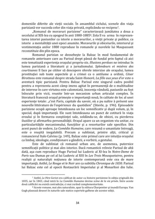 34
domeniile diferite ale vieţii sociale. În ansamblul ciclului, scenele din viaţa
pariziană vor succeda celor din viaţa privată, explic}ndu-se reciproc7.
„Romanul de moravuri pariziene” caracterizează jumătatea a doua a
secolului al XIX-lea cu apogeul în anii 1880-18858. Zola îl va urma în reprezen-
tarea istoriei pasiunilor ca istorie a moravurilor, a vieţii private şi publice, ca
istorie a mentalităţii unei epoci anumite. Moravurile şi obiceiurile, interiorul şi
vestimentaţia anilor 1880 reproduse în romanele şi nuvelele lui Maupassant
reconstituie din plin epoca.
Romanul parizian se deosebeşte la Balzac în mod fundamental de
romanele anterioare care au Parisul drept p}nză de fundal prin faptul că aici
este tematizată experienţa oraşului propriu-zis. Illusions perdues ne introduc în
lumea pariziană a literaturii şi a jurnalismului. Splendeurs et misères des
courtisanes îl face pe cititor să descopere sferele interzise ale oraşului, lumea
prostituţiei sub toate aspectele şi a crimei ca o antilume a ordinii, César
Birotteau este romanul despre strada Saint-Honoré, La fille aux yeux d’or este o
aventură tipic pariziană. Pentru Balzac Parisul este singurul cadru posibil
pentru a reprezenta acest c}mp imens agitat în permanenţă de o multitudine
de interese în care virtutea este calomniată, inocenţa v}ndută, pasiunile au fost
înlocuite prin vicii, reunite într-un mecanism urban articulat complex. În
literatură franceză oraşul primeşte o importanţă nouă, în calitate de loc al unei
experienţe totale: „c’est Paris, capitale du savoir, où a pu naître { présent une
nouvelle littérature de l’expérience du quotidien” (Stierle, p. 196). Episoadele
pariziene ocupă aproape întotdeauna un loc semnificativ şi după volum, şi, în
special, după importanţă. Ele sunt întotdeauna un punct de cotitură în viaţa
eroului şi în formarea conştiinţei sale, sold}ndu-se, de obicei, cu pierderea
iluziilor şi afirmarfea personalităţii. Oraşul apare ca un organism viu unitar, cu
particularităţile mecanismului, funcţiilor şi a resorturilor sale specifice. Din
acest punct de vedere, La Comédie Humaine, care rezumă o umanitate întreagă,
este o reuşită inegalabilă. Precum a subliniat, printre alţii, criticul şi
romancierul Italo Calvino (p. 149), Balzac este primul care are intuiţia oraşului
ca limbaj, ideologie, condiţionare a g}ndirii, a vorbirii, a gestului.
Este de subliniat că romanul urban are, de asemenea, puternice
semnificaţii politice şi mai ales istorice. Dacă romanticii reînvie Parisul de altă
dată, așa cum reproduce Hugo Parisul lui Ludovic al XI-lea în Notre-Dame de
Paris sau Dumas pe cel al lui Ludovic al XIII în Les Trois Mousquetaires, pentru
realişti şi naturalişti noţiunea de istorie contemporană este cea de mare
importanţă. Astfel, Le Rouge et le Noir are ca subtitlu Chronique de 1830. Parisul
lui Balzac este cel al epocii Restaurării Imperiului şi al Monarhiei din Iulie.
7 Astfel, Le Père Goriot era calificat de autor ca histoire parisienne în ediţia originală din
1835, iar în 1843, c}nd intră în La Comédie Humaine devine scène de la vie privée. Între aceste
două calificări nu există contradicţie, ci mai cur}nd complementaritate.
8 Aceste romane, mai ales naturaliste, apar la editura Charpentier şi inundă Europa. Van
Gogh plasează deseori în naturile sale statice copertele galbene ale acestor ediţii.
 
