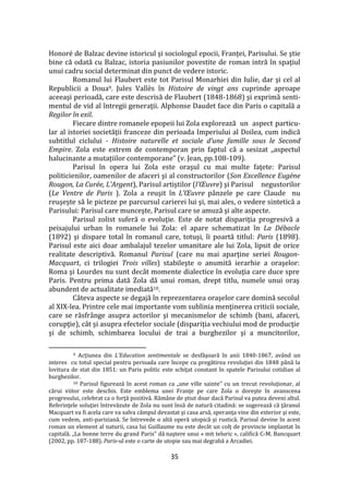 35
Honoré de Balzac devine istoricul şi sociologul epocii, Franţei, Parisului. Se ştie
bine că odată cu Balzac, istoria pasiunilor povestite de roman intră în spaţiul
unui cadru social determinat din punct de vedere istoric.
Romanul lui Flaubert este tot Parisul Monarhiei din Iulie, dar şi cel al
Republicii a Doua9. Jules Vallès în Histoire de vingt ans cuprinde aproape
aceeaşi perioadă, care este descrisă de Flaubert (1848-1868) şi exprimă senti-
mentul de vid al întregii generaţii. Alphonse Daudet face din Paris o capitală a
Regilor în exil.
Fiecare dintre romanele epopeii lui Zola explorează un aspect particu-
lar al istoriei societăţii franceze din perioada Imperiului al Doilea, cum indică
subtitlul ciclului - Histoire naturelle et sociale d’une famille sous le Second
Empire. Zola este extrem de contemporan prin faptul că a sesizat „aspectul
halucinante a mutațiilor contemporane” (v. Jean, pp.108-109).
Parisul în opera lui Zola este oraşul cu mai multe faţete: Parisul
politicienilor, oamenilor de afaceri şi al constructorilor (Son Excellence Eugène
Rougon, La Curée, L’Argent), Parisul artiştilor (l’Œuvre) şi Parisul negustorilor
(Le Ventre de Paris ). Zola a reuşit în L’Œuvre pânzele pe care Claude nu
reuşeşte să le picteze pe parcursul carierei lui şi, mai ales, o vedere sintetică a
Parisului: Parisul care munceşte, Parisul care se amuză şi alte aspecte.
Parisul zolist suferă o evoluţie. Este de notat dispariţia progresivă a
peisajului urban în romanele lui Zola: el apare schematizat în La Débacle
(1892) şi dispare total în romanul care, totuşi, îi poartă titlul: Paris (1898).
Parisul este aici doar ambalajul tezelor umanitare ale lui Zola, lipsit de orice
realitate descriptivă. Romanul Parisul (care nu mai aparţine seriei Rougon-
Macquart, ci trilogiei Trois villes) stabileşte o anumită ierarhie a oraşelor:
Roma şi Lourdes nu sunt dec}t momente dialectice în evoluţia care duce spre
Paris. Pentru prima dată Zola dă unui roman, drept titlu, numele unui oraş
abundent de actualitate imediată10.
C}teva aspecte se degajă în reprezentarea oraşelor care domină secolul
al XIX-lea. Printre cele mai importante vom sublinia menţinerea criticii sociale,
care se răsfr}nge asupra actorilor şi mecanismelor de schimb (bani, afaceri,
corupţie), c}t şi asupra efectelor sociale (dispariţia vechiului mod de producţie
şi de schimb, schimbarea locului de trai a burghezilor şi a muncitorilor,
9 Acțiunea din L’Education sentimentale se desfăşoară în anii 1840-1867, având un
interes cu totul special pentru perioada care începe cu pregătirea revoluţiei din 1848 p}nă la
lovitura de stat din 1851: un Paris politic este schiţat constant în spatele Parisului cotidian al
burghezilor.
10 Parisul figurează în acest roman ca „une ville sainte” cu un trecut revoluţionar, al
cărui viitor este deschis. Este emblema unei Franţe pe care Zola o doreşte în avanscena
progresului, celebrat ca o forţă pozitivă. Răm}ne de ştiut doar dacă Parisul va putea deveni altul.
Referinţele soluţiei întrevăzute de Zola nu sunt însă de natură citadină: se sugerează că ţăranul
Macquart va fi acela care va salva c}mpul devastat şi casa arsă, speranţa vine din exterior şi este,
cum vedem, anti-pariziană. Se întrevede o altă operă utopică şi rustică. Parisul devine în acest
roman un element al naturii, casa lui Guillaume nu este dec}t un colţ de provincie implantat în
capitală. „La bonne terre du grand Paris” dă naştere unui « mit teluric », califică C-M. Bancquart
(2002, pp. 187-188). Paris-ul este o carte de utopie sau mai degrabă a Arcadiei.
 