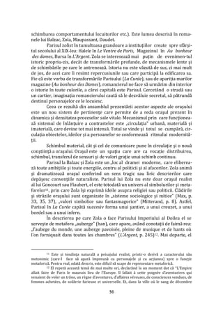 36
schimbarea comportamentului locuitorilor etc.). Este lumea descrisă în roma-
nele lui Balzac, Zola, Maupassant, Daudet.
Parisul zolist în tumultoasa grandoare a instituţiilor create spre sf}rşi-
tul secolului al XIX-lea: Halele în Le Ventre de Paris, Magazinul în Au bonheur
des dames, Bursa în L’Argent. Zola se interesează mai puţin de evenimen-tul
istoric propriu-zis, decât de transformările profunde, de mecanismele lente şi
de schimbările pe care le antrenează. Istoria nu este văzută de sus, ci mai mult
de jos, de acei care îi resimt repercusiunile sau care participă la edificarea sa.
Fie că este vorba de transformările Parisului (La Curée), sau de apariţia marilor
magazine (Au bonheur des Dames), romancierul ne face să urmărim din interior
o istorie în toate culorile, a cărei capitală este Parisul. Cercet}nd o stradă sau
un cartier, imaginaţia romancierului caută să le dezvăluie secretul, să pătrundă
destinul personajelor ce le locuiesc.
Ceea ce rezultă din ansamblul prezentării acestor aspecte ale oraşului
este un nou sistem de pertinenţe care permite de a reda oraşul prezent în
dinamica şi densitatea proceselor sale vitale. Mecanismul prin care funcţionea-
ză sistemul de înlănţuire a contrastelor este „circulaţia” urbană, materială şi
imaterială, care devine tot mai intensă. Totul se vinde şi totul se cumpără, cir-
culaţia obiectelor, ideilor şi a persoanelor se conformează ritmului modernită-
ţii.
Schimbul material, c}t şi cel de comunicare pune în circulaţie şi o nouă
conştiinţă a oraşului. Oraşul este un spaţiu care are ca vocaţie distribuirea,
schimbul, transferul de sensuri şi de valori graţie unui schimb continuu.
Parisul la Balzac şi Zola este un „loc al dramei moderne, care eliberea-
ză toate ambiţiile şi toate energiile, centru al politicii şi al afacerilor. Zola animă
şi dramatizează oraşul conferind un sens tragic sau liric descrierilor care
depăşesc convenţiile naturaliste. Parisul lui Zola nu este doar oraşul realist
al lui Goncourt sau Flaubert, el este totodată un univers al simbolurilor şi meta-
forelor11, prin care Zola îşi exprimă ideile asupra religiei sau politicii. Clădirile
şi străzile oraşului sunt organizate în „sisteme sociologice şi mitice” (Max, p.
33, 35, 37), „valori simbolice sau fantasmagorice” (Mitterand, p. 8). Astfel,
Parisul în La Curée capătă succesiv forma unui şantier, a unui creuzet, a unui
bordel sau a unui infern.
În descrierea pe care Zola o face Parisului Imperiului al Doilea el se
serveşte de metafora „auberge” (han), care apare, av}nd conotaţii de faimă rea:
„l’aubege du monde, une auberge pavoisée, pleine de musique et de hants où
l’on forniquait dans toutes les chambres” (L’Argent, p. 245)12. Mai departe, el
11 Este şi tendinţa naturală a peisajului realist, printr-o derivă a caracterului său
metonimic (care-l face să apară împreună cu personajele şi cu acţiunea) spre o funcţie
metaforică. Pentru real, odată descris, este dificil să scape de reprezentare metaforică.
12 El repetă această temă de mai multe ori, declar}nd la un moment dat că “L’Empire
allait faire de Paris le mauvais lieu de l’Europe. Il fallait { cette poignée d’aventuriers qui
venaient de voler un trône, un règne d’aventures, d’affaires véreuses, de consciences vendues, de
femmes achetées, de soûlerie furieuse et universelle. Et, dans la ville où le sang de décembre
 