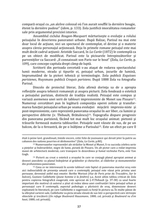 37
compară oraşul cu „un alcôve colossal où l’on aurait soufflé la dernière bougie,
éteint la dernière pudeur” (idem, p. 133). Zola justifică imoralitatea romanelor
sale prin argumentul preciziei istorice.
Ansamblul ciclului Rougon-Macquart mărturiseşte o evoluţie a rolului
peisajului în descrierea panoramei urbane. După Balzac, Parisul nu mai este
doar locul de acţiune, nici un spectacol de contemplat, el devine şi o materie
asupra căreia personajul acţionează. Deja în primele romane peisajul este mai
mult dec}t cadrul acţiunii: Aristide Saccard, în La Curée (1872) le contemplă ca
pe un obiect de modificat. Parisul este la picioarele întrepinzătorilor şi
parveniţilor ca Saccard: „Il connaissait son Paris sur le bout” (Zola, La Сurée, p.
109), care concepe capitala drept c}mp de luptă.
Scriitorii din perioada cercetată s-au ataşat de redarea spectacolului
lumii moderne, strada şi tipurile ei, peisajul urban, jocurile de lumină,
împrumut}nd de la pictori tehnică şi terminologie. Zola publică Esquisses
parisienes, Huysmans publică Croquis parisiens. După 1888 Zola va fotografia
Parisul.
Dincolo de proiectul literar, Zola afirmă dorinţa sa de a apropia
reflecţiile asupra tehnicii romaneşti şi asupra picturii. Zola fondează o estetică
a peisajului parizian, distinctă de tradiţia realistă. Peisajul este compus şi
variază asemenea unei serii de tablouri impresioniste de Monet sau Pissaro13.
Numeroşi cercetători pun în legătură compoziţia operei zoliste şi transfor-
marea funcţiei peisajului urban pe seama evoluţiei mişcării impresio-niste şi
post-impresioniste, care reprezintă panorama oraşului în aer liber, cu lumini şi
perspective diferite (v. Thibault, Brătulescu)14. Topografia dispare progresiv
din panorama parizienă, făc}nd tot mai mult loc oraşului animat: pietonii şi
trăsurile formează materia tablourilor. Peisajele sunt văzute de sus, de pe un
balcon, de la o fereastră, de pe o înălţime a Parisului15. Este un efect pe care îl
était à peine lavé, grandissait, timide encore, cette folie de jouissance qui devait jeter la patrie au
cabanon des nations pourries et déshonorées” (Zola, La Сurée, p.80).
13 Numeroaselor reprezentări ale străzilor la Monet şi Manet, îi va succeda celebra serie
a pieţelor şi bulevardelor, negre de lume, pictată de Pissaro. Un alt pictor care a redat impresia
masei de arhitectură modernă, care transpare în dezordinea şi fumul vechiului Paris, este Van
Gogh.
14 Pictorii au creat o estetică a orașului în care se conjugă planul apropiat animat şi
deseori anecdotic cu planul îndepărtat al grădinilor şi cheiurilor, al clădirilor şi monumentelor
din profunzimea panoramei.
15 Ceea ce ne interesează în aceste tablouri este faptul că panorama marelui oraş este
aici indisociabilă de prezenţa umană care o contemplă, peisajul este văzut prin prisma unei
persoane, devenind astfel mai emotiv: Berthe Morisot (Vue de Paris prise du Trocadéro, Sur le
balcon), Gustave Caillebotte (Jeune homme à la fenêtre) ș.a. Acest ultim tablou criticat de Zola
pentru copierea fotografică exagerată, este apreciat de J.-F.Thibault (p. 37-38) ca unul foarte
important din motivul că autorul a ştiut să redea ideea unei confruntări între peisajul urban şi
personajul care îl contemplă, aspectul psihologic a plictisirii de oraş, dimensiune deseori
exploatată în literatură, pe care Caillebotte o sugerează cu forţă în pictura sa. În multe p}nze de
la sf}rşitul carierei sale, Caillebotte va picta strada văzută de sus într-o perspectivă care striveşte
obiectele şi trecătorii (Un refuge Boulevard Haussmann, 1880, col. privată şi Boulevard vu d’en
haut, 1880, col. privată).
 
