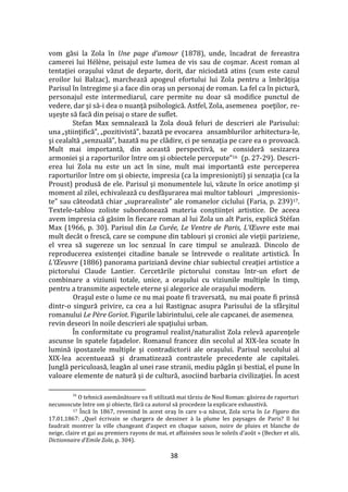 38
vom găsi la Zola în Une page d’amour (1878), unde, încadrat de fereastra
camerei lui Hélène, peisajul este lumea de vis sau de coşmar. Acest roman al
tentaţiei oraşului văzut de departe, dorit, dar niciodată atins (cum este cazul
eroilor lui Balzac), marchează apogeul efortului lui Zola pentru a îmbrăţişa
Parisul în întregime şi a face din oraş un personaj de roman. La fel ca în pictură,
personajul este intermediarul, care permite nu doar să modifice punctul de
vedere, dar şi să-i dea o nuanţă psihologică. Astfel, Zola, asemenea poeţilor, re-
uşeşte să facă din peisaj o stare de suflet.
Stefan Max semnalează la Zola două feluri de descrieri ale Parisului:
una „ştiinţifică”, „pozitivistă”, bazată pe evocarea ansamblurilor arhitectura-le,
şi cealaltă „senzuală”, bazată nu pe clădire, ci pe senzaţia pe care ea o provoacă.
Mult mai importantă, din această perspectivă, se consideră sesizarea
armoniei şi a raporturilor între om şi obiectele percepute”16 (p. 27-29). Descri-
erea lui Zola nu este un act în sine, mult mai importantă este perceperea
raporturilor între om şi obiecte, impresia (ca la impresionişti) şi senzaţia (ca la
Proust) produsă de ele. Parisul şi monumentele lui, văzute în orice anotimp şi
moment al zilei, echivalează cu desfăşurarea mai multor tablouri „impresionis-
te” sau c}teodată chiar „suprarealiste” ale romanelor ciclului (Faria, p. 239)17.
Textele-tablou zoliste subordonează materia conştiinţei artistice. De aceea
avem impresia că găsim în fiecare roman al lui Zola un alt Paris, explică Stéfan
Max (1966, p. 30). Parisul din La Curée, Le Ventre de Paris, L’Œuvre este mai
mult decât o frescă, care se compune din tablouri şi cronici ale vieţii pariziene,
el vrea să sugereze un loc senzual în care timpul se anulează. Dincolo de
reproducerea existenţei citadine banale se întrevede o realitate artistică. În
L’Œeuvre (1886) panorama pariziană devine chiar subiectul creaţiei artistice a
pictorului Claude Lantier. Cercetările pictorului constau într-un efort de
combinare a viziunii totale, unice, a oraşului cu viziunile multiple în timp,
pentru a transmite aspectele eterne şi alegorice ale oraşului modern.
Oraşul este o lume ce nu mai poate fi traversată, nu mai poate fi prinsă
dintr-o singură privire, ca cea a lui Rastignac asupra Parisului de la sf}rşitul
romanului Le Père Goriot. Figurile labirintului, cele ale capcanei, de asemenea,
revin deseori în noile descrieri ale spaţiului urban.
În conformitate cu programul realist/naturalist Zola relevă aparenţele
ascunse în spatele faţadelor. Romanul francez din secolul al XIX-lea scoate în
lumină ipostazele multiple şi contradictorii ale oraşului. Parisul secolului al
XIX-lea accentuează şi dramatizează contrastele precedente ale capitalei.
Junglă periculoasă, leagăn al unei rase stranii, mediu păg}n şi bestial, el pune în
valoare elemente de natură şi de cultură, asociind barbaria civilizaţiei. În acest
16
O tehnică asemănătoare va fi utilizată mai t}rziu de Noul Roman: găsirea de raporturi
necunoscute între om şi obiecte, fără ca autorul să procedeze la explicare exhaustivă.
17 Încă în 1867, revenind în acest oraş în care s-a născut, Zola scria în Le Figaro din
17.01.1867: „Quel écrivain se chargera de dessiner { la plume les paysages de Paris? Il lui
faudrait montrer la ville changeant d’aspect en chaque saison, noire de pluies et blanche de
neige, claire et gai au premiers rayons de mai, et affaissées sous le soleils d’août » (Becker et alii,
Dictionnaire d’Emile Zola, p. 304).
 