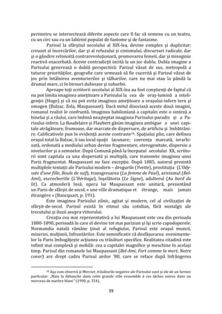 39
perimetru se intersectează diferite aspecte care îl fac să semene cu un teatru,
cu un circ sau cu un labirint populat de fantome şi de fantasme.
Parisul la sf}rşitul secolului al XIX-lea, devine complex şi duplicitar:
creuzet al încercărilor, dar şi al refuzului şi cinismului, discursuri radicale, dar
şi o g}ndire reînnoită contrarevoluţionară, promovarea femeii, dar şi misoginie
reactivă exacerbată. Aceste contradicţii incită la un joc dublu. Dubla imagine a
Parisului generează o dublă perspectivă: Parisul văzut de sus, metropolă a
tuturor priorităţilor, geografie care urmează să fie cucerită şi Parisul văzut de
jos prin înt}lnirea aventurierilor şi t}lharilor, care nu mai stau la p}ndă la
drumul mare, ci în birouri dubioase şi suburbii.
Aproape toţi scriitorii secolului al XIX-lea au fost conştienţi de faptul că
nu pot limita imaginea ameţitoare a Parisului la cea de oraş-lumină a inteli-
genţei (Hugo) şi că nu pot evita imaginea ameţitoare a oraşului-infern tern şi
omogen (Balzac, Zola, Maupassant). Dacă mitul disociază aceste două imagini,
romanul realist le confruntă. Imaginea babiloniană a capitalei este o sinteză a
binelui şi a răului, care îmbină neaşteptat imaginea Parisului-paradis şi a Pa-
risului-infern. La Baudelaire şi Flaubert găsim imaginea ambigue a unei capi-
tale atrăgătoare, frumoase, dar marcate de dispersare, de artificiu şi îmbătr}ni-
re. Calificativele pun în evidenţă aceste contraste18. Spaţiului plin, care definea
oraşul total la Balzac, îi iau locul spaţii lacunare; coerenţa marcată, ierarhi-
zată, ordonată a mediului urban devine fragmentare, eterogenitate, dispersie a
nivelurilor şi a semnelor. După Comună p}nă la începutul secolului XX, scriito-
rii simt capitala ca una dispersată şi multiplă, care transmite imaginea unui
Paris fragmentat. Maupassant nu face excepţie. După 1885, autorul prezintă
multiplele tentaţii ale Parisului modern – drogurile (Yvette), prostituţia (L’Ody-
ssée d’une fille, Boule de suif), transgresarea (La femme de Paul), arivismul (Bel-
Ami), escrocheriile (L’Héritage), înşelătoria (Le Signe), adulterul (Au bord du
lit). Ca atmosferă însă, opera lui Maupassant este unitară, prezent}nd
un Paris de sf}rşit de secol, « une ville dramatique et étrange, mais jamais
étrangère » (Bancquart, p. 191).
Este imaginea Parisului zilnic, agitat şi modern, cel al civilizaţiei de
sf}rşit-de-secol. Parisul există în ritmul său cotidian, fără nostalgii ale
trecutului şi iluzii asupra viitorului.
Creaţia cea mai reprezentativă a lui Maupassant este cea din perioada
1880-1890, perioadă în care el devine tot mai parizian şi îşi scrie capodoperele.
Normandia natală răm}ne ţinut al refugiului, Parisul este oraşul muncii,
mizeriei, mulţimii, înfruntărilor. Este semnificativ că desfășurarea evenimente-
lor la Paris îmbogăţeşte acţiunea cu trăsături specifice. Realitatea citadină este
infinit mai complexă şi mobilă: cea a capitalei magnifice şi meschine în acelaşi
timp. Parisul din romanele lui Maupassant (Bel-Ami, Fort comme la mort, Notre
coeur) are drept cadru Parisul anilor ’80, care se reface după înfr}ngerea
18 Aşa cum observă şi Mercier, trăsăturile negative ale Parisului sunt şi ele de un farmec
particular: „Mais la débauche dans cette grande ville ressemble { ces t}ches noires dans un
morceau de marbre blanc” (1990, p. 354).
 