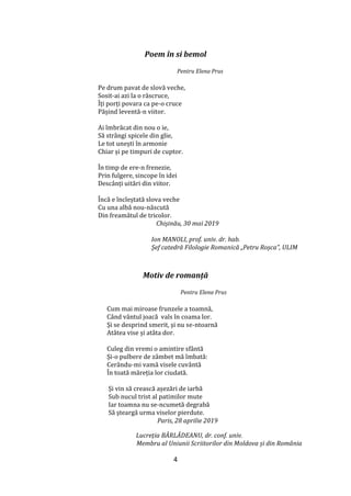 4
Poem în si bemol
Pentru Elena Prus
Pe drum pavat de slovă veche,
Sosit-ai azi la o răscruce,
Îți porți povara ca pe-o cruce
Pășind leventă-n viitor.
Ai îmbrăcat din nou o ie,
Să str}ngi spicele din glie,
Le tot unești în armonie
Chiar și pe timpuri de cuptor.
În timp de ere-n frenezie,
Prin fulgere, sincope în idei
Desc}nți uitări din viitor.
Încă e încleștată slova veche
Cu una albă nou-născută
Din freamătul de tricolor.
Chișinău, 30 mai 2019
Ion MANOLI, prof. univ. dr. hab.
Șef catedră Filologie Romanică „Petru Roşca”, ULIM
Motiv de romanță
Pentru Elena Prus
Cum mai miroase frunzele a toamnă,
C}nd v}ntul joacă vals în coama lor.
Și se desprind smerit, și nu se-ntoarnă
At}tea vise și at}ta dor.
Culeg din vremi o amintire sf}ntă
Și-o pulbere de z}mbet mă îmbată:
Cerându-mi vamă visele cuv}ntă
În toată măreția lor ciudată.
Și vin să crească așezări de iarbă
Sub nucul trist al patimilor mute
Iar toamna nu se-ncumetă degrabă
Să șteargă urma viselor pierdute.
Paris, 28 aprilie 2019
Lucreția BÂRLĂDEANU, dr. conf. univ.
Membru al Uniunii Scriitorilor din Moldova și din România
 
