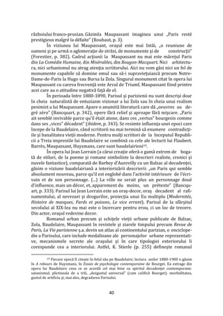 40
războiului franco-prusian. Găsimla Maupassant imaginea unui „Paris resté
prestigieux malgré la défaite” (Roubaut, p. 3).
În viziunea lui Maupassant, oraşul este mai înt}i, „o reuniune de
oameni şi pe urmă o aglomeraţie de străzi, de monumente şi de construcţii”
(Forestier, p. 382). Cadrul acţiunii la Maupassant nu mai este măreţul Paris
din La Comédie Humaine, din Misérables, din Rougon-Macquart. Nici arhitectu-
ra, nici urbanismul nu atrag atenţia scriitorului. Aici nu vom găsi nici un fel de
monumente capabile să domine omul sau să-i supravieţuiască precum Notre-
Dame-de-Paris la Hugo sau Bursa la Zola. Singurul monument citat în opera lui
Maupassant cu careva frecvenţă este Arcul de Triumf, Maupassant fiind printre
acei care au o atitudine negativă faţă de el.
În perioada între 1880-1890, Parisul şi parizienii nu sunt descrişi doar
în cheia naturalistă de entuziasm vizionar a lui Zola sau în cheia unui realism
pesimist a lui Maupassant. Apare o anumită literatură care dă „oeuvres au de-
gré zéro” (Bancquart, p. 342), opere fără relief şi aproape fără mişcare. „Paris
ait semblé invivable parce qu’il était atone, dans ces „vertus” bourgeois comme
dans ses „vices” décadent” (ibidem, p. 343). Se resimte influenţa unei epoci care
începe de la Baudelaire, când scriitorii nu mai termină să enumere contradicţi-
ile şi banalitatea vieţii moderne. Pentru mulţi scriitori de la începutul Republi-
cii a Treia impresiile lui Baudelaire se combină cu cele ale lecturii lui Flaubert.
Barrès, Maupassant, Huysmans, care sunt baudelairieni19.
În opera lui Jean Lorrain (a cărui creaţie oferă o gamă extrem de boga-
tă de stiluri, de la poeme şi romane simboliste la descrieri realiste, cronici şi
nuvele fantastice), comparată de Barbey d’Aurevilly cu un Balzac al decadenţei,
găsim o viziune baudelairiană a interiorizării descrierii: „un Paris qui semble
absolument nouveau, parce qu’il est englobé dans l’activité intérieure de l’écri-
vain et de son personnage. (...) La ville ne serait plus un personnage doué
d’influence, mais un décor, et, apparement du moins, un prétexte” (Bancqu-
art, p. 333). Parisul lui Jean Lorrain este un oraş-decor, oraş decadent al rafi-
namentului, al nevrozei şi drogurilor, proiecţia unui Eu multiplu (Modernités,
Histoire de masques, Fards et poisons, Le vice errant). Parisul de la sf}rşitul
secolului al XIX-lea nu mai este o încercare pentru erou, ci un loc de trecere.
Din actor, oraşul redevine decor.
Romanul urban precum şi schiţele vieţii urbane publicate de Balzac,
Zola, Baudelaire, Maupassant în revistele şi ziarele timpului precum Revue de
Paris, La Vie parisienne ş.a. devin un atlas al continentului parizian, o enciclope-
die a Parisului, care include medalioane ale personajelor urbane reprezentati-
ve, mecanismele secrete ale oraşului şi în care tipologiei exteriorului îi
corespunde cea a interiorului. Astfel, K. Stierle (p. 255) defineşte romanul
19 Fiecare epocă îl citeşte în felul său pe Baudelaire; lectura anilor 1880-1900 o găsim
în A rebours de Huysmans, în Essais de psychologie contemporaine de Bourget. Ea extrage din
opera lui Baudelaire ceea ce se acordă cel mai bine cu spiritul decadenţei contemporane:
satanismul; plictiseala de a trăi, „dezgustul universal” (cum califică Bourget); morbiditatea,
gustul de artificiu şi, mai ales, degradarea Parisului.
 