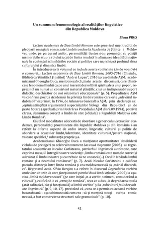42
Un summum fenomenologic al realităţilor lingvistice
din Republica Moldova
Elena PRUS
Lecturi academice de Ziua Limbii Romane este genericul unei tradiţii de
pledoarii omagiale consacrate Limbii române la Academia de Ştiinţe a Moldo-
vei, unde, pe parcursul anilor, personalităţi ilustre s-au pronunţat cu poziţii
memorabile asupra rolului jucat de limba rom}nă în afirmarea identităţii naţio-
nale în contextul schimbărilor sociale şi politice care marchează profund sfera
culturalului şi dinamica limbii.
În introducerea la volumul ce include aceste conferinţe Limba noastră-i
o comoară...: Lecturi academice de Ziua Limbii Romane, 2005-2016 (Chișinău,
Biblioteca Știintifică (Institut) "Andrei Lupan", 2016) preşedintele AŞM, acade-
micianul Gheorghe Duca, menţionează că „toate aceste discursuri, care tălmă-
cesc fenomenul limbii ca pe unul inerent dezvoltării spirituale a unui popor, re-
prezintă nu numai un consistent material ştiinţific, ci şi un indispensabil suport
didactic, deschizător de noi orizonturi educaţionale” (p. 5). Preşedintele AŞM
va confirma poziţia Academiei în privinţa limbii rom}ne care este „adevărul in-
dubitabil” exprimat, în 1996, de Adunarea Generală a AŞM, prin declaraţia sa:
„opinia ştiinţifică argumentată a specialiştilor filologi din Repu-blică şi de
peste hotare (aprobată prin Hotăr}rea Prezidiului AŞM din 9.09.1994), potrivit
căreia, denumirea corectă a limbii de stat (oficiale) a Republicii Moldova este
Limba Rom}nă”.
Căut}nd modalitatea adecvată de abordare a genericului Lecturilor aca-
demice, personalităţi proeminente din Republic Moldova şi din Rom}nia s-au
referit la diferite aspecte de ordin istoric, lingvistic, cultural şi politic de
abordare a ecuaţiilor limbă/identitate, identitate culturală/patern naţional,
valoare specifică/ substanţă proprie ş.a.
Academicianul Gheorghe Duca a menţionat oportunitatea deschiderii
ciclului de prelegeri cu celebrul testament Las vouă moştenire (2005) al regre-
tatului academician Nicolae Corlăteanu, patriarhul lingvisticii autohtone, care
exprimă mesajul întregii noastre societăţi: „limba rom}nă este numele corect şi
adevărat al limbii noastre şi ea trebuie să ne unească (...) Cred în izb}nda limbii
rom}ne şi a neamului rom}nesc!” (p. 7). Acad. Nicolae Corlăteanu a calificat
pseudo-distincţia între limba rom}nă şi cea moldovenească ca „măr al discordi-
ei”. Regretatul acad. Silviu Berejan s-a referit în discursul Degradarea vorbirii
orale într-un stat, în care funcţionează paralel două limbi oficiale (2005) la aşa-
zisa „limbă moldovenească” (pe care iniţial „n-a vorbit-o nimeni, considerând-o
ridicolă”), calific}nd-o ca „erzaţ de rom}nă”, ceea ce a dus „la degradarea totală
(atât calitativă, cât şi funcţională) a limbii vorbite” şi la „subcultură/subdezvolt
are lingvistică” (p. 9, 10, 17), preciz}nd că „ceea ce a permis ca această vorbire
basarabeană – aşa schimonosită cum era - să-şi menţină totuşi esenţa rom}-
nească, a fost conservarea structurii sale gramaticale” (p. 10).
 