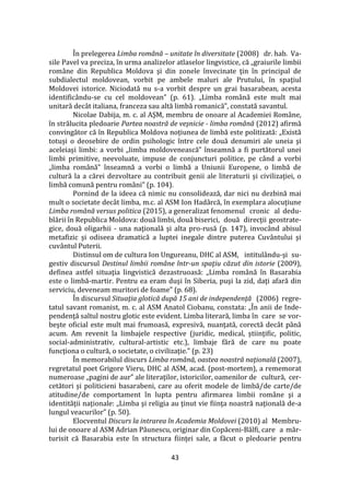 43
În prelegerea Limba română – unitate în diversitate (2008) dr. hab. Va-
sile Pavel va preciza, în urma analizelor atlaselor lingvistice, că „graiurile limbii
rom}ne din Republica Moldova şi din zonele învecinate ţin în principal de
subdialectul moldovean, vorbit pe ambele maluri ale Prutului, în spaţiul
Moldovei istorice. Niciodată nu s-a vorbit despre un grai basarabean, acesta
identificându-se cu cel moldovean” (p. 61). „Limba rom}nă este mult mai
unitară dec}t italiana, franceza sau altă limbă romanică”, constată savantul.
Nicolae Dabija, m. c. al AŞM, membru de onoare al Academiei Rom}ne,
în strălucita pledoarie Partea noastră de veşnicie - limba română (2012) afirmă
convingător că în Republica Moldova noțiunea de limbă este politizată: „Există
totuși o deosebire de ordin psihologic între cele două denumiri ale uneia şi
aceleiaşi limbi: a vorbi „limba moldovenească” înseamnă a fi purtătorul unei
limbi primitive, neevoluate, impuse de conjuncturi politice, pe când a vorbi
„limba rom}nă” înseamnă a vorbi o limbă a Uniunii Europene, o limbă de
cultură la a cărei dezvoltare au contribuit genii ale literaturii şi civilizaţiei, o
limbă comună pentru rom}ni” (p. 104).
Pornind de la ideea că nimic nu consolidează, dar nici nu dezbină mai
mult o societate dec}t limba, m.c. al ASM Ion Had}rcă, în exemplara alocuţiune
Limba română versus politica (2015), a generalizat fenomenul cronic al dedu-
blării în Republica Moldova: două limbi, două biserici, două direcţii geostrate-
gice, două oligarhii - una naţională şi alta pro-rusă (p. 147), invocând abisul
metafizic şi odiseea dramatică a luptei inegale dintre puterea Cuv}ntului şi
cuvântul Puterii.
Distinsul om de cultura Ion Ungureanu, DHC al ASM, intitulându-şi su-
gestiv discursul Destinul limbii române într-un spaţiu căzut din istorie (2009),
definea astfel situaţia lingvistică dezastruoasă: „Limba rom}nă în Basarabia
este o limbă-martir. Pentru ea eram duşi în Siberia, puşi la zid, daţi afară din
serviciu, deveneam muritori de foame” (p. 68).
În discursul Situaţia glotică după 15 ani de independenţă (2006) regre-
tatul savant romanist, m. c. al ASM Anatol Ciobanu, constata: „În anii de Inde-
pendenţă saltul nostru glotic este evident. Limba literară, limba în care se vor-
beşte oficial este mult mai frumoasă, expresivă, nuanţată, corectă dec}t p}nă
acum. Am revenit la limbajele respective (juridic, medical, ştiinţific, politic,
social-administrativ, cultural-artistic etc.), limbaje fără de care nu poate
funcţiona o cultură, o societate, o civilizaţie.” (p. 23)
În memorabilul discurs Limba română, oastea noastră naţională (2007),
regretatul poet Grigore Vieru, DHC al ASM, acad. (post-mortem), a rememorat
numeroase „pagini de aur” ale literaţilor, istoricilor, oamenilor de cultură, cer-
cetători şi politicieni basarabeni, care au oferit modele de limbă/de carte/de
atitudine/de comportament în lupta pentru afirmarea limbii rom}ne şi a
identităţii naţionale: „Limba şi religia au ţinut vie fiinţa noastră naţională de-a
lungul veacurilor” (p. 50).
Elocventul Discurs la intrarea în Academia Moldovei (2010) al Membru-
lui de onoare al ASM Adrian Păunescu, originar din Copăceni-Bălfi, care a măr-
turisit că Basarabia este în structura fiinţei sale, a făcut o pledoarie pentru
 