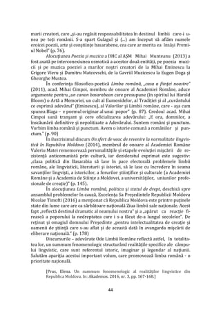 44
marii creatori, care „şi-au regăsit responsabilitatea în destinul limbii care-i u-
nea pe toţi rom}nii. S-a spart Gulagul şi (...) am început să aflăm numele
eroicei poezii, arte şi conştiinţe basarabene, cea care ar merita ea însăși Premi-
ul Nobel” (p. 76).
Alocuţiunea Poezia şi muzica a DHC al AȘM Mihai Munteanu (2013) a
fost axată pe interconexiunea osmotică a acestor două entităţi, pe poezia muzi-
cii şi pe muzica poeziei a marilor noştri creatori de la Mihai Eminescu la
Grigore Vieru şi Dumitru Matcovschi, de la Gavriil Muzicescu la Eugen Doga şi
Gheorghe Mustea.
În conferinţa filosofico-poetică Limba română, „casa a fiinţei noastre”
(2011), acad. Mihai Cimpoi, membru de onoare al Academiei Române, aduce
argumente pentru „un canon basarabean care presupune (în spiritul lui Harold
Bloom) o Artă a Memoriei, un cult al Eumenidelor, al Tradiţiei şi al „cuv}ntului
ce exprimă adevărul” (Eminescu), al Valorilor şi Limbii române, care - aşa cum
spunea Blaga – e poemul originar al unui popor” (p. 87). Credoul acad. Mihai
Cimpoi sună tranşant şi cere oficializarea adevărului: „E ora, domnilor, a
înscăunării definitive şi nepolitizate a Adevărului. Suntem rom}ni şi punctum.
Vorbim limba rom}nă şi punctum. Avem o istorie comună a românilor şi pun-
ctum.” (p. 90)
În ilustrisimul discurs Un sfert de veac de revenire la normalitate lingvis-
tică în Republica Moldova (2014), membrul de onoare al Academiei Române
Valeriu Matei rememorează personalităţile şi etapele evoluţiei mişcării de re-
zistenţă anticomunistă prin cultură, iar dezideratul exprimat este sugestiv:
„clasa politică din Basarabia să lase în pace electorală problemele limbii
rom}ne, ale lingvisticii, literaturii şi istoriei, să le lase cu încredere în seama
savanţilor lingvişti, a istoricilor, a forurilor ştiinţifice şi culturale (a Academiei
Române şi a Academia de Stiinţe a Moldovei, a universităţilor, uniunilor profe-
sionale de creaţie)” (p. 145).
În alocuţiunea Limba română, politica şi statul de drept, deschisă spre
ansamblul problemelor în cauză, Excelenţa Sa Preşedintele Republicii Moldova
Nicolae Timofti (2016) a menţionat că Republica Moldova este printre puţinele
state din lume care are ca sărbătoare naţională Ziua limbii sale naţionale. Acest
fapt „reflectă destinul dramatic al neamului nostru” şi a „apărut ca reacţie fi-
rească a poporului la nedreptatea care i s-a făcut de-a lungul secolelor”. De
reţinut şi omagiul domnului Preşedinte „pentru intelectualitatea de creaţie şi
oamenii de ştiinţă care s-au aflat şi de această dată în avangarda mişcării de
eliberare naţională.” (p. 178)
Discursurile – adevărate Ode Limbii Române reflectă astfel, în totalita-
tea lor, un summum fenomenologic structurând realităţile specifice ale câmpu-
lui lingvistic, care sunt referentul istoric, imaginar şi legendar al naţiunii.
Salutăm apariţia acestui important volum, care promovează limba rom}nă - o
prioritate naţională.
[Prus, Elena. Un summum fenomenologic al realităților lingvistice din
Republica Moldova. In: Akademos. 2016, nr. 3, pp. 167-168.]
 