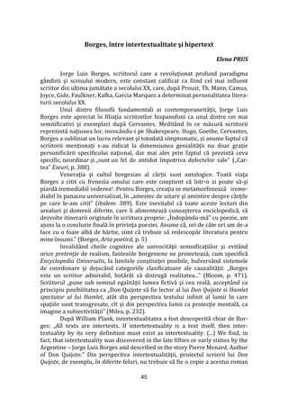 45
Borges, între intertextualitate şi hipertext
Elena PRUS
Jorge Luis Borges, scriitorul care a revoluţionat profund paradigma
g}ndirii şi scrisului modern, este constant calificat ca fiind cel mai influent
scriitor din ultima jumătate a secolului XX, care, după Proust, Th. Mann, Camus,
Joyce, Gide, Faulkner, Kafka, Garcia Marquez a determinat personalitatea litera-
turii secolului XX.
Unul dintre filosofii fundamentali ai contemporaneităţii, Jorge Luis
Borges este apreciat în filiaţia scriitorilor hispanofoni ca unul dintre cei mai
semnificativi şi exemplari după Cervantes. Medit}nd în ce măsură scriitorii
reprezintă naţiunea lor, invoc}ndu-i pe Shakespeare, Hugo, Goethe, Cervantes,
Borges a subliniat un lucru relevant şi totodată simptomatic, şi anume faptul că
scriitorii menționați s-au ridicat la dimensiunea genialităţii nu doar graţie
personificării specificului naţional, dar mai ales prin faptul că prezintă ceva
specific, neordinar şi „sunt un fel de antidot împotriva defectelor sale” („Car-
tea” Eseuri, p. 388).
Veneraţia şi cultul borgesian al cărţii sunt antologice. Toată viaţa
Borges a citit cu frenezia omului care este conştient că într-o zi poate să-şi
piardă iremediabil vederea1. Pentru Borges, creaţia se metamorfozează ireme-
diabil în panaceu universalizat, în „amestec de uitare şi amintire despre cărţile
pe care le-am citit” (ibidem: 389). Este inevitabil că toate aceste lecturi din
arealuri şi domenii diferite, care îi alimentează cunoaşterea enciclopedică, să
dezvolte itinerarii originale în scriitura proprie: „Îndop}ndu-mă” cu poezie, am
ajuns la o concluzie finală în privinţa poeziei. Anume că, ori de c}te ori am de-a
face cu o foaie albă de h}rtie, simt că trebuie să redescopăr literatura pentru
mine însumi.” (Borges, Arta poetică, p. 5)
Invalid}nd cheile cognitive ale univocităţii semnificaţiilor şi evit}nd
orice pretenţie de realism, fanteziile borgesiene ne proiectează, cum specifică
Encyclopedia Universalis, la limitele conştiinţei posibile, bulvers}nd sistemele
de coordonare şi dejuc}nd categoriile clasificatoare ale cauzalităţii: „Borges
este un scriitor admirabil, hotăr}t să distrugă realitatea...” (Bloom, p. 471).
Scriitorul „pune sub semnul egalităţii lumea fictivă şi cea reală, accept}nd ca
principiu posibilitatea ca „Don Quijote să fie lector al lui Don Quijote si Hamlet
spectator al lui Hamlet, atât din perspectiva textului infinit al lumii în care
spaţiile sunt transgresate, cît şi din perspectiva lumii ca proiecţie mentală, ca
imagine a subiectivităţii” (Milea, p. 232).
După William Plank, intertextualitatea a fost descoperită chiar de Bor-
ges: „All texts are intertexts. If intertetextuality is a text itself, then inter-
textuality by its very definition must exist as intertextuality. (...) We find, in
fact, that intertextuality was discovered in the late fifties or early sixties by the
Argentine – Jorge Luis Borges and described in the story Pierre Menard, Author
of Don Quijote.” Din perspectiva intertextualităţii, proiectul scrierii lui Don
Quijote, de exemplu, în diferite feluri, nu trebuie să fie o copie a acestui roman
 