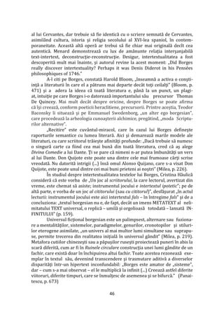 46
al lui Cervantes, dar trebuie să fie identică cu o scriere semnată de Cervantes,
asimil}nd cultura, istoria şi religia secolului al XVI-lea spaniol, în contem-
poraneitate. Această altă operă ar trebui să fie chiar mai originală decît cea
autentică. Menard demonstrează cu lux de amănunte relaţia interşanjabilă
text-intertext, deconstrucţie-reconstrucţie. Desigur, intertextualitatea a fost
descoperită mult mai înainte, şi autorul revine la acest moment: „Did Borges
really discover intertextuality? Perhaps it was Denis Diderot in his Pensées
philosophiques of 1746.”
A-l citi pe Borges, constată Harold Bloom, „înseamnă a activa o conşti-
inţă a literaturii în care el a pătruns mai departe dec}t toţi ceilalţi” (Bloom, p.
471) şi a adera la ideea că toată literatura e, p}nă la un punct, un plagi-
at, intuiţie pe care Borges i-o datorează importantului său precursor Thomas
De Quincey. Mai mult decât despre oricine, despre Borges se poate afirma
că îşi creează, conform poeticii heraclitiene, precursorii. Printre aceștia, Teodor
Baconsky îi situează şi pe Emmanuel Swedenborg, „un alter ego borgesian”,
care procedează la arheologia cunoaşterii alchimice, pregătind, „moda Scriptu-
rilor alternative”.
„Recitire” este cuv}ntul-miracol, care în cazul lui Borges defineşte
raporturile semantice cu lumea literară. Aici şi demarează marile modele ale
literaturi, cu care scriitorul trăieşte afinităţi profunde: „Dacă trebuie să numesc
o singură carte ca fiind cea mai bună din toată literatura, cred că aş alege
Divina Comedie a lui Dante. Ţi se pare că nimeni n-ar putea îmbunătăţi un vers
al lui Dante. Don Quijote este poate una dintre cele mai frumoase cărţi scrise
vreodată. Nu datorită intrigii (...) însă omul Alonso Quijano, care s-a visat Don
Quijote, este poate unul dintre cei mai buni prieteni ai noştri” (Milea, p. 226).
În studiul despre intertextualitatea textelor lui Borges, Cristina Hăulică
consideră că este vorba de „Un joc al scriitorului, la care lectorul, avertizat din
vreme, este chemat să asiste; instrumentul jocului e intertextul ipotetic”; pe de
altă parte, e vorba de un joc al cititorului (sau cu cititorul)”, desfăşurat „în actul
lecturii: instrumentul jocului este aici intertextul fals – în întregime fals” şi de a
concluziona: „textul borgesian nu e, de fapt, decât un imens METATEXT al neli-
mitatului TEXT universal, o replică – umilă şi orgolioasă totodată – lansată IN-
FINITULUI” (p. 159).
Universul ficţional borgesian este un palimpsest, alternare sau fuziona-
re a mentalităţilor, sistemelor, paradigmelor, genurilor, cronotopilor şi stiluri-
lor eterogene asimilate, „un univers al mai multor lumi simultane sau suprapu-
se, permite trecerea din realitatea iniţială în universul g}ndit” (Milea, p. 219).
Metafora cutiilor chinezeşti sau a păpuşilor ruseşti proiectează puneri în abis la
scară diferită, cum ar fi în Ruinele circulare construcţia unei lumi g}ndite de un
fachir, care există doar în închipuirea altui fachir. Toate acestea rezonează exe-
mplar în textul său, devenind transcendere şi trasmutare aditivă a diverselor
disparităţi într-un hipertext inconfundabil: „Borges este amator de „sisteme”,
dar – cum s-a mai observat – el le multiplică la infinit (...) Creează astfel diferite
viitoruri, diferite timpuri, care se înmulţesc de asemenea şi se bifurcă.” (Panai-
tescu, p. 673)
 