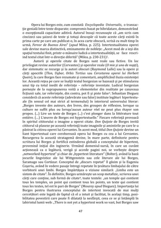 47
Opera lui Borges este, cum constată Encyclopedia Universalis, o tranzac-
ţie genială între texte disparate; compromis bazat pe hibridatare, demonstrând
o excepţională capacitate aditivă. Autorul însuşi recunoaşte că „am scris cam
cincizeci sau şaizeci de texte şi totuşi descopăr că toate aceste cărţi există în
prima carte pe care am publicat-o, în acea carte obscură, scrisă cu mult timp în
urmă, Fervor de Buenos Aires” (apud Milea, p. 225). Intertextualitatea operei
sale devine marca distinctivă, eminamente de nobleţe: „Acest mod de a ieşi din
spaţiul textului finit, printr-o mânuire ludică a intertextualităţii, se face rescri-
ind textul citat într-o direcţie diferită” (Milea, p. 230-231)2.
Autorii şi operele citate de Borges sunt reale sau fictive. Un loc
privilegiat revine autorilor (Cervantes) şi operelor reale (O mie şi una de nopţi),
dar sistematic se recurge şi la autori obscuri (Raymond Lulle) sau la opere şi
cărţi apocrife (Tlon, Uqbar, Orbis Tertius sau Cercetarea operei lui Herbert
Quain), la care Borges face rezumate şi comentarii, amplific}nd iluzia existenţei
lor. Această reţea pe care se înalţă textul borgesian se bazează şi pe stimularea
unui tip cu totul inedit de referinţe – referinţe inventate. Ludicul borgesian
porneşte de la suprapunerea voită a elementelor din realitate pe canavaua
ficţiunii sale, iar referinţele, din contra, pot fi şi piste false3. Sebastian Dieguez
consideră că aceste referinţe (adevărate sau false) instituie legături hipertextu-
ale (în sensul cel mai strict al termenului) în interiorul universului literar:
„Borges invente des auteurs, des livres, des groupes de réflexion, lorsque sa
culture ne suffit plus ou lorsqu’aucun auteur réel ne peut plus étayer son
propos. (...) Lire un texte de Borges (...) c’est plonger dans la littérature tout
entière. (…) L’œuvre de Borges est hypertextuelle.” Fiecare referinţă provoacă
în spiritul cititorului o imagine a operei citate. Don Quijote de Borges invită
cititorul să plaseze pe această referinţă toate imaginile şi amintirile pe care le-a
păstrat la citirea operei lui Cervantes. În acest mod, titlul Don Quijote devine un
liant hipertextual care coroborează opera lui Borges cu cea a lui Cervantes.
Recurgerea la această stratagemă devine, în mare parte, definitorie pentru
scriitura lui Borges şi fortifică extinderea globală a conceptului de hipertext,
provenind iniţial din inginerie. Urm}nd domeniul-sursă, în care un cuv}nt
acţionează ca o legătură, verigă şi accede pagini noi, se vorbeşte despre
„networked-hypertext” şi chiar de „hypertext literature” (Bolter), av}nd la bază
jocurile lingvistice ale lui Wittgenstein sau cele literare ale lui Borges,
Saramago sau Cort{zar. Conceptul de „discurs repetat” îl găsim şi la Eugeniu
Coşeriu, av}nd în vedere pasaje întregi repetate în ţesătura limbajului de către
vorbitorii unei limbi. Borges împărtăşea o viziune similară: „Limba este un
sistem de citate”. În definitiv, Borges urmăreşte un scop metafizic, scrierea unei
cărţi care conţine, sub formă de citate4, toate textele: „un temple qui contient
tous les temples, un point qui contient tous les points, un texte qui contient
tous les textes, tel est le pari de Borges” (Mourey apud Dieguez). Importanţa lui
Borges pentru ilustrarea conceptului de intertext invocată de mai mulţi
cercetători este legată de faptul că el a intuit şi facilitat, în acelaşi timp, posi-
bilitatea povestirii care poate fi dilatată la nesf}rşit, ceea ce se şi înt}mplă în
labirintul lumii web: „There is not yet a hypertext work so vast, but Borges saw
 