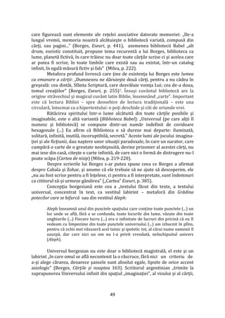 49
care figurează sunt elemente ale reţelei asociative datorate memoriei: „De-a
lungul vremii, memoria noastră alcătuieşte o bibliotecă variată, compusă din
cărţi, sau pagini...” (Borges, Eseuri, p. 441), asemenea bibliotecii Babel „alt
drum, eseistic constituit, propune tema recurentă a lui Borges, biblioteca ca
lume, planetă fictivă, în care trăiesc nu doar toate cărţile scrise ci şi acelea care
ar putea fi scrise, în toate limbile care există sau au existat, într-un catalog
infinit, în egală măsură fictiv şi fals” (Milea, p. 222).
Metafora profund livrescă care ţine de existenţa lui Borges este lumea
ca emanare a cărţii: „Dumnezeu ne dăruieşte două cărţi, pentru a nu cădea în
greşeală: cea dint}i, Sf}nta Scriptură, care dezvăluie voinţa Lui; cea de-a doua,
tomul creaţiilor” (Borges, Eseuri, p. 255)7. Însuşi cuv}ntul bibliotecă are la
origine străvechiul şi magicul cuv}nt latin Biblie, însemn}nd „carte”. Important
este că lectura Bibliei – spre deosebire de lectura tradiţională – este una
circulară, întocmai ca a hipertextului: o poţi deschide şi citi de oriunde vrei.
Rătăcirea spiritului într-o lume alcătuită din toate cărţile posibile şi
imaginabile, este o altă variantă (Biblioteca Babel): „Universul (pe care alţii îl
numesc şi bibliotecă) se compune dintr-un număr indefinit de coridoare
hexagonale (...) Eu afirm că Biblioteca o să dureze mai departe: iluminată,
solitară, infinită, inutilă, incoruptibilă, secretă.” Aceste lumi ale jocului imagina-
ţiei şi ale ficţiunii, dau naştere unor situaţii paradoxale, în care un narator, care
cumpără o carte de o greutate neobişnuită, devine prizonier al acestei cărţi, nu
mai iese din casă, citeşte o carte infinită, de care nici o formă de distrugere nu-l
poate scăpa (Cartea de nisip) (Milea, p. 219-220).
Despre scrierile lui Borges s-ar putea spune ceea ce Borges a afirmat
despre Cabala şi Zohar, şi anume că ele trebuie să ne ajute să descoperim, ele
„nu au fost scrise pentru a fi înţelese, ci pentru a fi interpretate, sunt îndemnuri
ca cititorul să-şi urmeze g}ndirea” („Cartea” Eseuri, p. 385).
Concepţia borgesiană este cea a „textului făcut din texte, a textului
universal, concentrat în text, ca vestitul labirint – metaforă din Grădina
potecilor care se bifurcă sau din vestitul Aleph:
Aleph înseamnă unul din punctele spaţiului care conţine toate punctele (...) un
loc unde se află, fără a se confunda, toate locurile din lume, văzute din toate
unghiurile (...) Fiecare lucru (...) era o infinitate de lucruri din pricină că eu îl
vedeam cu limpezime din toate punctele universului (...) am izbucnit în plîns,
pentru că ochii mei văzuseră acel tainic şi ipotetic tot, al cărui nume oamenii îl
uzurpă, dar care nici un om nu l-a privit vreodată, neînchipuitul univers
(Aleph).
Universul borgesian nu este doar o bibliotecă magistrală, el este şi un
labirint „în care omul se află necontenit la o răscruce, fără nici un criteriu de
a-şi alege cărarea, deoarece şansele sunt absolut egale, lipsite de orice accent
axiologic” (Borges, Cărţile şi noaptea 163). Scriitorul argentinian „trimite la
suprapunerea Universului infinit din spaţiul „imaginaţiei”, al visului şi al cărţii,
 