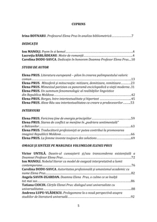 5
CUPRINS
Irina BOTNARU. Profesorul Elena Prus în analiza bibliometrică……………………7
DEDICAȚII
Ion MANOLI. Poem în si bemol……………………………………..……………………………….4
Lucreția BÂRLĂDEANU. Motiv de romanță…………………………………………………..4
Carolina DODU-SAVCA. Dedicație In honorem Doamna Profesor Elena Prus....10
STUDII DE AUTOR
Elena PRUS. Literatura europeană – pilon în crearea palimpsestului valoric
comun………………………………………………………………………………………..…………..…..13
Elena PRUS. Mitosferă și mitocreație: mitizare, demitizare, remitizare…………23
Elena PRUS. Mimesisul parizian ca panoramă enciclopedică a vieţii moderne..31
Elena PRUS. Un summum fenomenologic al realităţilor lingvistice
din Republica Moldova………………………………………………………………….……….…….42
Elena PRUS. Borges, între intertextualitate şi hipertext ………………………………..45
Elena PRUS. Alexe Rău sau intertextualitatea ca creare a predecesorilor…..…..53
INTERVIURI
Elena PRUS. Fericirea ţine de energia principiilor……………………………......……....59
Elena PRUS. Starea de conflict se menține în „pudriera sentimentală”
a Balcanilor……………………………………………………………………………………………..…63
Elena PRUS. Traducătorii profesioniști ar putea contribui la promovarea
imaginii Republicii Moldova…………….………………………………………………………..…66
Elena PRUS. La femme invente toujours des solutions……….…………………….........69
OMAGII ȘI SINTEZE PE MARGINEA VOLUMELOR ELENEI PRUS
Victor UNTILĂ. Dasein-ul cunoașterii și/sau transcenderea existențială a
Doamnei Profesor Elena Prus……………………………………………………………………….72
Ion MANOLI. Nobelul literar ca model de exegeză interpretativă a lumii
contemporane..................................................................................................................................76
Carolina DODU-SAVCA. Autoritatea profesională și umanismul academic cu
nume Elena Prus.............................................................................................................................82
Angela SAVIN-ZGARDAN. Doamna Elena Prus, o culme ce se înalţă
tot mai sus………………………………………………………………………………………………….86
Tatiana CIOCOI. Cărțile Elenei Prus: dialogul unei universaliste cu
universalitatea…………………………………………………………………………………………....88
Andreea LUPU-VLĂDESCU. Prolegomene la o nouă perspectivă asupra
studiilor de literatură universală……………………………………………………….………….92
 