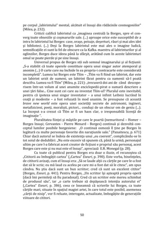 50
pe corpul „labirintului” mental, alcătuit el însuşi din rădăcinile cosmogoniilor”
(Milea, p. 232).
Criticii califică labirintul ca „imaginea centrală la Borges, spre el con-
verg toate obsesiile şi coşmarurile sale. (...) aproape orice este susceptibil de a
intra în labirintul lui Borges: case, oraşe, peisaje, deşerturi, r}uri şi mai ales idei
şi biblioteci. (...) Deşi la Borges labirintul este mai ales o imagine ludică,
semnificaţiile ei sunt la fel de obscure ca la Kafka. maestru al labirinturilor şi al
oglinzilor, Borges duce ideea p}nă la sf}rşit, arăt}nd cum în aceste labirinturi
omul se poate pierde şi pe sine însuşi.
Universul propus de Borges stă sub semnul imaginarului şi al ficţiunii:
„S-a stabilit că toate operele constituie opera unui singur autor atemporal şi
anonim (...) O carte care nu închide în ea propria-i contracarte este considerată
incompletă”. Lumea lui Borges este Tlön – „Tlön va fi fiind un labirint, dar este
un labirint urzit de oameni, un labirint făcut pentru ca oamenii să-l poată
descifra. Lumea va fi Tlön” (Milea, p. 221): „trecuseră doi ani de când descope-
risem într-un volum al unei anumite enciclopedii-pirat o sumară descriere a
unei ţări false... Cine sunt cei care au inventat Tlön-ul? Pluralul este inevitabil,
pentru că ipoteza unui singur inventator – a unui infinit Leibniz lucrând în
ceaţă şi modestie – a fost refuzată în mod unanim. Se presupune că această
brave new world este opera unei societăţi secrete de astronomi, ingineri,
metafizicieni, poeţi, moralişti, pictori... conduşi de un obscur om de geniu (...).
La început s-a crezut că Tlön ar fi un haos clar, o iresponsabilă licenţă de
imaginaţie ”.
Pluralitatea fiinţei şi măştile pe care le poartă (nemuritorul – Homer –
Borges însuşi; Cervantes - Pierre Menard - Borges) continuă şi dezvoltă con-
ceptul lumilor posibile borgesiene: „O continuă osmoză îl ţine pe Borges în
legătură cu multe personaje favorite din naraţiunile sale.” (Panaitescu, p. 671)
Chiar dacă autorul se îndoia de existenţa unui „eu coerent”, complic}ndu-se în
tot soiul de dedublări: „Nu este excesiv să spunem că, p}nă la urmă, personajul
ultim pe care l-a fabricat acest creator de ficţiuni e propriul său personaj, acest
Borges care este şi nu mai este el însuşi”, apreciază E.R. Monegal (p. 28).
Cu toate că publicul pentru Borges era doar o iluzie, el recunoştea că
„Cititorii au îmbogăţit cartea” („Cartea” Eseuri, p. 390). Este vorba, bineînţeles,
de cititorii avizaţi, cum el însuşi era: „Să se laude alţii cu cărţile pe care le-a fost
dat să le scrie; eu mă laud cu acelea pe care mi-a fost dat să le citesc”, am spus
c}ndva. Nu ştiu dacă sunt un bun scriitor; cred că sunt un excelent cititor”
(Borges, Eseuri, p. 441). Pentru Borges, „Un scriitor îşi aşteaptă propria operă
(dacă îmi permiteţi să fiu paradoxal). Cred că un scriitor este mereu schimbat
de produsul său”, iar „o carte trebuie să depăşească intenţia autorului ei”
(„Cartea” Eseuri, p. 386), ceea ce înseamnă că scrierile lui Borges, ca toate
cărţile mari, situate în spaţiul magiei artei, în care totul este posibil, asemenea
„cărţii de nisip”, vor fi reluate, interogate, actualizate, îmbogăţite de generaţiile
viitoare de cititori.
 