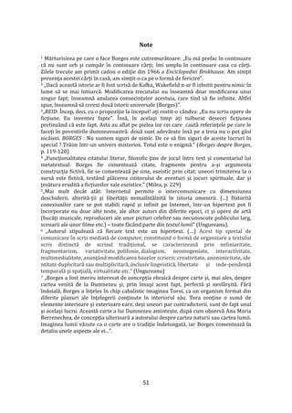 51
Note
1 Mărturisirea pe care o face Borges este cutremurătoare: „Eu mă prefac în continuare
că nu sunt orb şi cumpăr în continuare cărţi; îmi umplu în continuare casa cu cărţi.
Zilele trecute am primit cadou o ediţie din 1966 a Enciclopediei Brokhause. Am simţit
prezenţa acestei cărţi în casă, am simţit-o ca pe o formă de fericire”.
2 „Dacă această istorie ar fi fost scrisă de Kafka, Wakefield n-ar fi izbutit pentru nimic în
lume să se mai întoarcă. Modificarea trecutului nu înseamnă doar modificarea unui
singur fapt; înseamnă anularea consecinţelor acestuia, care tind să fie infinite. Altfel
spus, înseamnă să creezi două istorii universale (Borges)”.
3„REID: Încep, deci, cu o propoziţie la început! aţi rostit-o c}ndva: „Eu nu scriu opere de
ficţiune. Eu inventez fapte”. Însă, în acelaşi timp aţi tulburat deseori ficţiunea
pretinz}nd că este fapt. Asta au aflat pe pielea lor cei care caută referinţele pe care le
faceţi în povestirile dumneavoastră: două sunt adevărate însă pe a treia nu o pot găsi
nicăieri. BORGES : Nu suntem siguri de nimic. De ce să fim siguri de aceste lucruri în
special ? Trăim într-un univers misterios. Totul este o enigmă.” (Borges despre Borges,
p. 119-120)
4 „Funcţionalitatea citatului literar, filozofic ţine de jocul între text şi comentariul lui
metatextual: Borges fie comentează citate, fragmente pentru a-şi argumenta
construcţia fictivă, fie se comentează pe sine, eseistic prin citat; uneori trimiterea la o
sursă este fictivă, test}nd plăcerea cititorului de aventuri şi jocuri spirituale, dar şi
ţesătura erudită a ficţiunilor sale eseistice.” (Milea, p. 229)
5„Mai mult dec}t at}t: Internetul permite o intercomunicare cu dimensiunea
deschiderii, alterită-ţii şi libertăţii nemaiînt}lnită în istoria omenirii. (...) Datorită
conexiunilor care se pot stabili rapid şi infinit pe Internet, într-un hipertext pot fi
încorporate nu doar alte texte, ale altor autori din diferite epoci, ci şi opere de artă
(bucăţi muzicale, reproduceri ale unor picturi celebre sau necunoscute publicului larg,
scenarii ale unor filme etc.) – toate făcând parte din textul lumii” (Ungureanu).
6 „Autorul stipulează că fiecare text este un hipertext. (…) Acest tip special de
comunicare în scris mediată de computer, constituind o formă de organizare a textului
scris distinctă de scrisul tradițional, se caracterizează prin neliniaritate,
fragmentarism, variativitate, polifonie, dialogism, neomogeniate, interactivitate,
multimedialitate, anunţ}nd modificarea bazelor scrierii; creativitate, anonimicitate, ide
ntitate duplicitară sau multiplicitară, inclusiv lingvistică, libertate şi inde-pendenţă
temporală şi spaţială, virtualitate etc.” (Ungureanu)
7 „Borges a fost mereu interesat de concepţia ebraică despre carte şi, mai ales, despre
cartea venită de la Dumnezeu şi, prin însuşi acest fapt, perfectă şi nesf}rşită. Fără
îndoială, Borges a înţeles în chip cabalistic imaginea Torei, ca un organism format din
diferite planuri ale înţelegerii conţinute în interiorul său. Tora conţine o sumă de
elemente interioare şi exterioare care, deşi uneori par contradictorii, sunt de fapt unul
şi acelaşi lucru. Această carte a lui Dumnezeu aminteşte, după cum observă Ana Maria
Berrenechea, de concepţia ulterioară a autorului despre cartea naturii sau cartea lumii.
Imaginea lumii văzute ca o carte are o tradiţie îndelungată, iar Borges comentează în
detaliu unele aspecte ale ei...”.
 