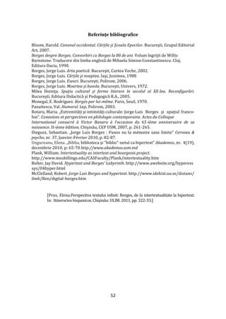 52
Referinţe bibliografice
Bloom, Harold. Canonul occidental. Cărţile şi Şcoala Epocilor. Bucureşti, Grupul Editorial
Art, 2007.
Borges despre Borges. Convorbiri cu Borges la 80 de ani. Volum îngrijit de Willis
Barnstone. Traducere din limba engleză de Mihaela Simion Constantinescu. Cluj,
Editura Dacia, 1990.
Borges, Jorge Luis. Arta poetică. Bucureşti, Curtea Veche, 2002.
Borges, Jorge Luis. Cărţile şi noaptea. Iaşi, Junimea, 1988
Borges, Jorge Luis. Eseuri. Bucureşti, Polirom, 2006.
Borges, Jorge Luis. Moartea şi busola. Bucureşti, Univers, 1972.
Milea Doiniţa. Spaţiu cultural şi forme literare în secolul al XX-lea. Reconfigurări.
Bucureşti, Editura Didactică şi Pedagogică R.A., 2005.
Monegal, E. Rodriguez. Borgès par lui-même. Paris, Seuil, 1970.
Panaitescu, Val. Humorul. Iaşi, Polirom, 2003.
Rotaru, Maria. „Extremităţi şi intimităţi culturale: Jorge Luis Borges şi spaţiul franco-
fon”. Conexions et perspectives en philologie contemporaine. Actes du Colloque
International consacré { Victor Banaru { l’occasion du 65-ième anniversaire de sa
naissance. II-ième édition. Chişinău, CEP USM, 2007, p. 261-265.
Dieguez, Sebastian. „Jorge Luis Borges : Funes ou la mémoire sans limite” Cerveau &
psycho, nr. 37, Janvier-Février 2010, p. 82-87.
Ungureanu, Elena. „Biblia, biblioteca şi "biblio"-netul ca hipertext” Akademos, nr. 4(19),
decembrie 2010; p: 65-70 http://www.akademos.asm.md
Plank, William. Intertextuality as intertext and bourgeois project.
http://www.msubillings.edu/CASFaculty/Plank/intertextuality.htm
Bolter, Jay David. Hypertext and Borges' Labyrinth. http://www.awebsite.org/hyperess
ays/04hyper.html
McClelland, Robert. Jorge Luis Borges and hypertext. http://www.idehist.uu.se/distans/
ilmh/Ren/digital-borges.htm
[Prus, Elena.Perspectiva textului infinit: Borges, de la intertextualitate la hipertext.
In: Itinerarios hispanicos. Chişinău: ULIM. 2011, pp. 322-33.]
 