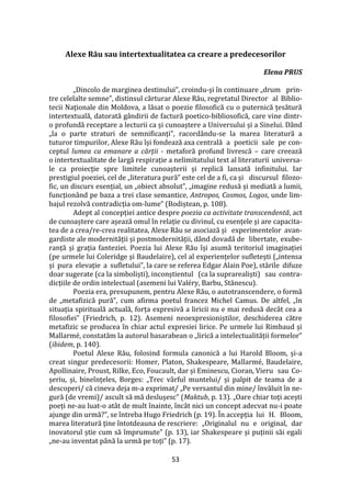 53
Alexe Rău sau intertextualitatea ca creare a predecesorilor
Elena PRUS
„Dincolo de marginea destinului”, croindu-și în continuare „drum prin-
tre celelalte semne”, distinsul cărturar Alexe Rău, regretatul Director al Biblio-
tecii Naționale din Moldova, a lăsat o poezie filosofică cu o puternică țesătură
intertextuală, datorată g}ndirii de factură poetico-bibliosofică, care vine dintr-
o profundă receptare a lecturii ca și cunoaștere a Universului și a Sinelui. Dând
„la o parte straturi de semnificanți”, racord}ndu-se la marea literatură a
tuturor timpurilor, Alexe Rău își fondează axa centrală a poeticii sale pe con-
ceptul lumea ca emanare a cărții - metaforă profund livrescă – care creează
o intertextualitate de largă respirație a nelimitatului text al literaturii universa-
le ca proiecție spre limitele cunoașterii și replică lansată infinitului. Iar
prestigiul poeziei, cel de „literatura pură” este cel de a fi, ca și discursul filozo-
fic, un discurs esențial, un „obiect absolut”, „imagine redusă și mediată a lumii,
funcțion}nd pe baza a trei clase semantice, Antropos, Cosmos, Logos, unde lim-
bajul rezolvă contradicția om-lume” (Bodiștean, p. 108).
Adept al concepției antice despre poezia ca activitate transcendentă, act
de cunoaștere care așează omul în relație cu divinul, cu esențele și are capacita-
tea de a crea/re-crea realitatea, Alexe Rău se asociază și experimentelor avan-
gardiste ale modernității și postmodernității, dând dovadă de libertate, exube-
ranță și grația fanteziei. Poezia lui Alexe Rău își asumă teritoriul imaginației
(pe urmele lui Coleridge și Baudelaire), cel al experiențelor sufletești („intensa
și pura elevație a sufletului”, la care se referea Edgar Alain Poe), stările difuze
doar sugerate (ca la simboliști), inconștientul (ca la suprarealiști) sau contra-
dicțiile de ordin intelectual (asemeni lui Valéry, Barbu, Stănescu).
Poezia era, presupunem, pentru Alexe Rău, o autotranscendere, o formă
de „metafizică pură”, cum afirma poetul francez Michel Camus. De altfel, „în
situația spirituală actuală, forța expresivă a liricii nu e mai redusă dec}t cea a
filosofiei” (Friedrich, p. 12). Asemeni neoexpresioniștilor, deschiderea către
metafizic se producea în chiar actul expresiei lirice. Pe urmele lui Rimbaud și
Mallarmé, constatăm la autorul basarabean o „lirică a intelectualității formelor”
(ibidem, p. 140).
Poetul Alexe Rău, folosind formula canonică a lui Harold Bloom, și-a
creat singur predecesorii: Homer, Platon, Shakespeare, Mallarmé, Baudelaire,
Apollinaire, Proust, Rilke, Eco, Foucault, dar și Eminescu, Cioran, Vieru sau Co-
șeriu, și, bineînțeles, Borges: „Trec v}rful muntelui/ și palpit de teama de a
descoperi/ că cineva deja m-a exprimat/ „Pe versantul din mine/ învăluit în ne-
gură (de vremi)/ ascult să mă deslușesc” (Maktub, p. 13). „Oare chiar toți acești
poeți ne-au luat-o atât de mult înainte, încât nici un concept adecvat nu-i poate
ajunge din urmă?”, se întreba Hugo Friedrich (p. 19). În accepția lui H. Bloom,
marea literatură ține întotdeauna de rescriere: „Originalul nu e original, dar
inovatorul știe cum să împrumute” (p. 13), iar Shakespeare și puținii săi egali
„ne-au inventat p}nă la urmă pe toți” (p. 17).
 